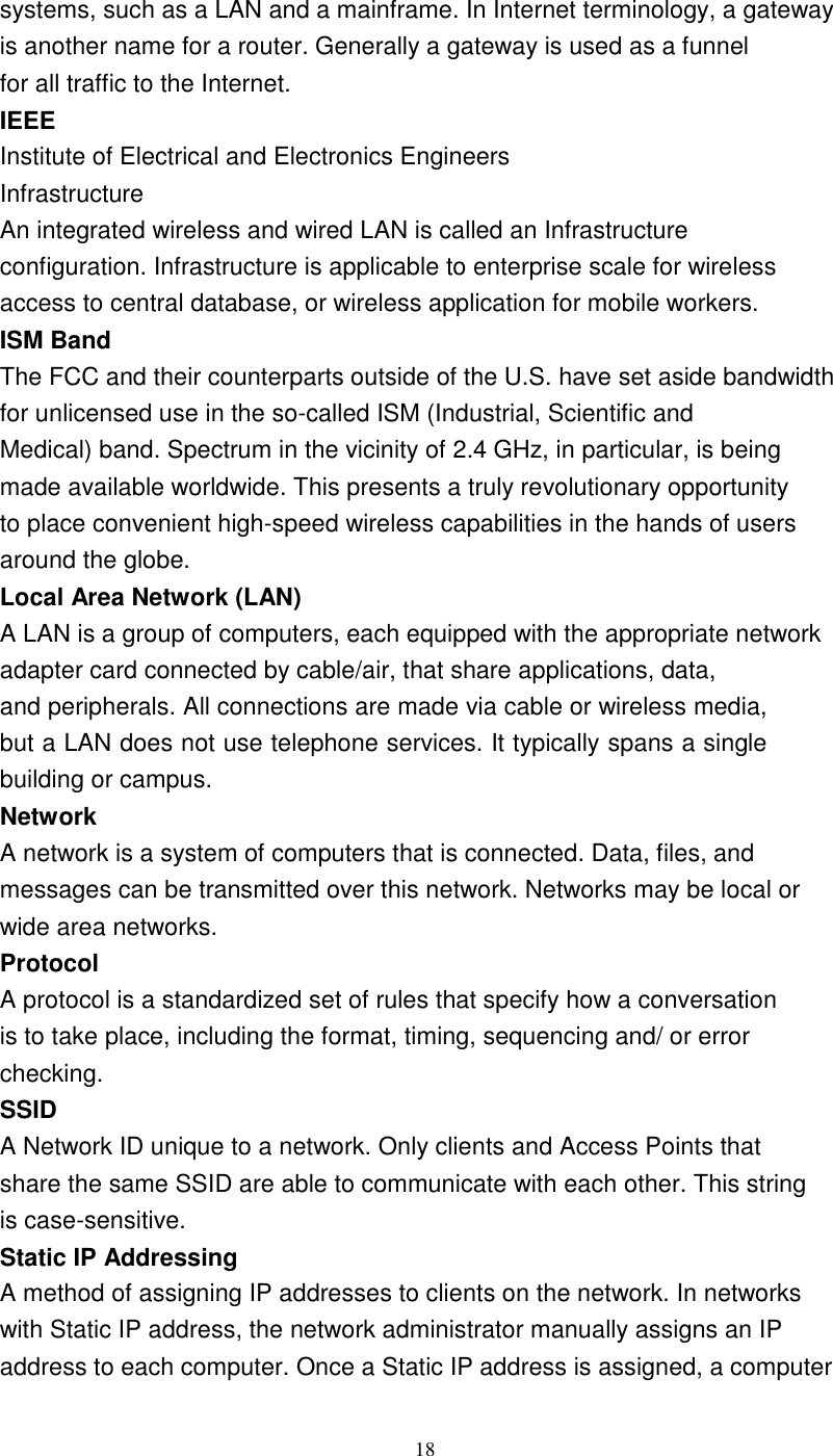 18systems, such as a LAN and a mainframe. In Internet terminology, a gatewayis another name for a router. Generally a gateway is used as a funnelfor all traffic to the Internet.IEEEInstitute of Electrical and Electronics EngineersInfrastructureAn integrated wireless and wired LAN is called an Infrastructureconfiguration. Infrastructure is applicable to enterprise scale for wirelessaccess to central database, or wireless application for mobile workers.ISM BandThe FCC and their counterparts outside of the U.S. have set aside bandwidthfor unlicensed use in the so-called ISM (Industrial, Scientific andMedical) band. Spectrum in the vicinity of 2.4 GHz, in particular, is beingmade available worldwide. This presents a truly revolutionary opportunityto place convenient high-speed wireless capabilities in the hands of usersaround the globe.Local Area Network (LAN)A LAN is a group of computers, each equipped with the appropriate networkadapter card connected by cable/air, that share applications, data,and peripherals. All connections are made via cable or wireless media,but a LAN does not use telephone services. It typically spans a singlebuilding or campus.NetworkA network is a system of computers that is connected. Data, files, andmessages can be transmitted over this network. Networks may be local orwide area networks.ProtocolA protocol is a standardized set of rules that specify how a conversationis to take place, including the format, timing, sequencing and/ or errorchecking.SSIDA Network ID unique to a network. Only clients and Access Points thatshare the same SSID are able to communicate with each other. This stringis case-sensitive.Static IP AddressingA method of assigning IP addresses to clients on the network. In networkswith Static IP address, the network administrator manually assigns an IPaddress to each computer. Once a Static IP address is assigned, a computer