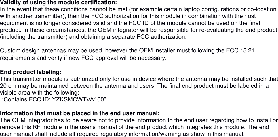  Validity of using the module certification: In the event that these conditions cannot be met (for example certain laptop configurations or co-location with another transmitter), then the FCC authorization for this module in combination with the host equipment is no longer considered valid and the FCC ID of the module cannot be used on the final product. In these circumstances, the OEM integrator will be responsible for re-evaluating the end product (including the transmitter) and obtaining a separate FCC authorization.  Custom design antennas may be used, however the OEM installer must following the FCC 15.21 requirements and verify if new FCC approval will be necessary. End product labeling:This transmitter module is authorized only for use in device where the antenna may be installed such that 20 cm may be maintained between the antenna and users. The final end product must be labeled in a visible area with the following: “Contains FCC ID: YZKSMCWTVA100”. Information that must be placed in the end user manual:The OEM integrator has to be aware not to provide information to the end user regarding how to install or remove this RF module in the user&apos;s manual of the end product which integrates this module. The end user manual shall include all required regulatory information/warning as show in this manual. 