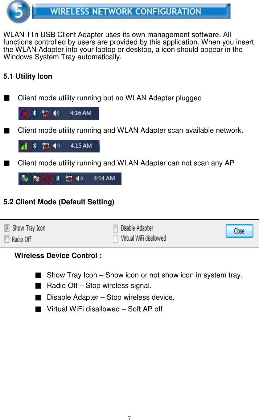 7WLAN 11n USB Client Adapter uses its own management software. Allfunctions controlled by users are provided by this application. When you insertthe WLAN Adapter into your laptop or desktop, a icon should appear in theWindows System Tray automatically.5.1 Utility Icon▓Client mode utility running but no WLAN Adapter plugged▓Client mode utility running and WLAN Adapter scan available network.▓Client mode utility running and WLAN Adapter can not scan any AP5.2 Client Mode (Default Setting)Wireless Device Control :▓Show Tray Icon – Show icon or not show icon in system tray.▓Radio Off – Stop wireless signal.▓Disable Adapter – Stop wireless device.▓Virtual WiFi disallowed – Soft AP off