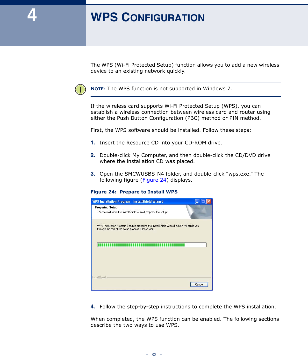 –  32  –4WPS CONFIGURATIONThe WPS (Wi-Fi Protected Setup) function allows you to add a new wireless device to an existing network quickly. NOTE: The WPS function is not supported in Windows 7.If the wireless card supports Wi-Fi Protected Setup (WPS), you can establish a wireless connection between wireless card and router using either the Push Button Configuration (PBC) method or PIN method.First, the WPS software should be installed. Follow these steps:1. Insert the Resource CD into your CD-ROM drive. 2. Double-click My Computer, and then double-click the CD/DVD drive where the installation CD was placed. 3. Open the SMCWUSBS-N4 folder, and double-click “wps.exe.” The following figure (Figure 24) displays.Figure 24:  Prepare to Install WPS4. Follow the step-by-step instructions to complete the WPS installation.When completed, the WPS function can be enabled. The following sections describe the two ways to use WPS.