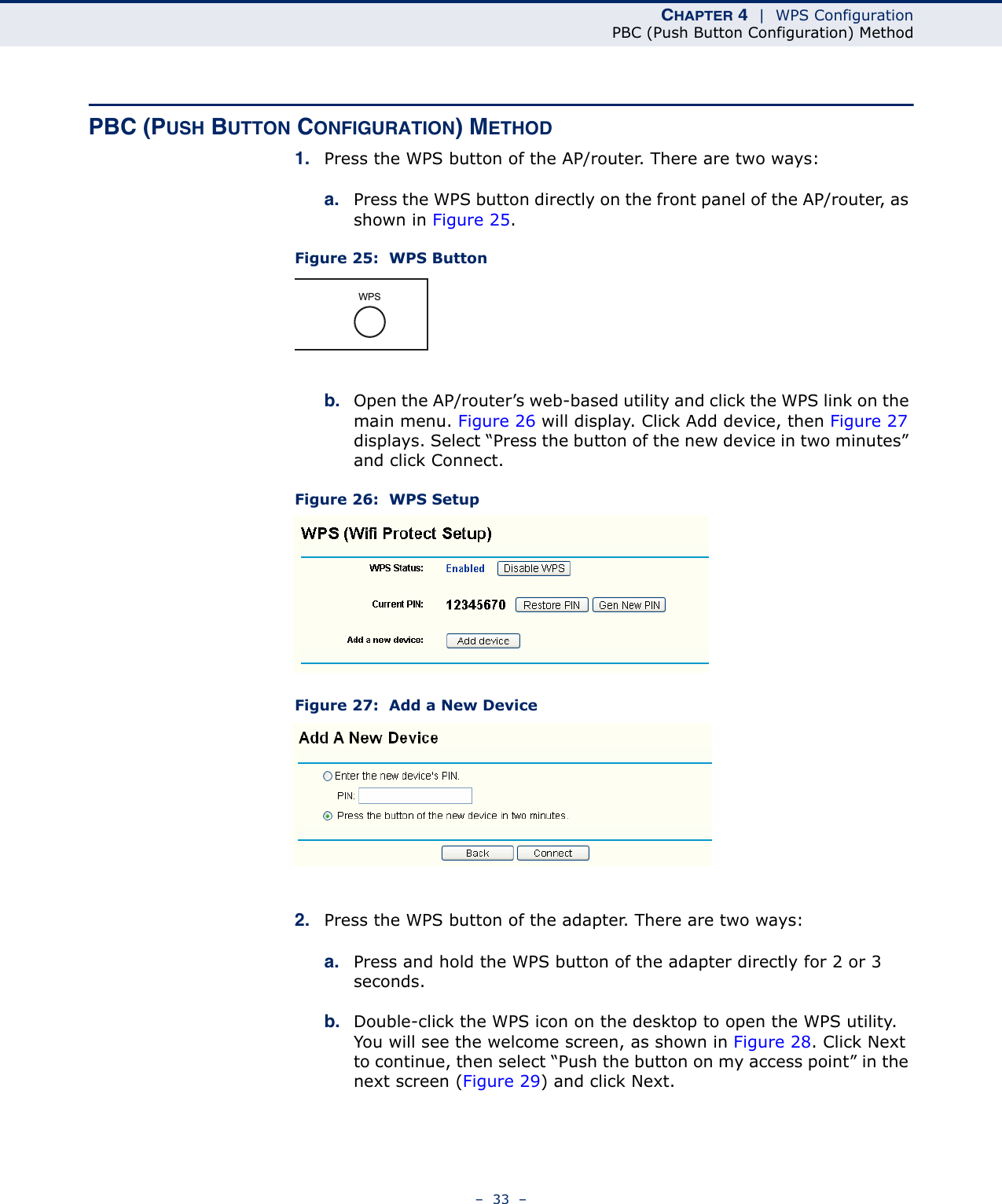 CHAPTER 4  |  WPS ConfigurationPBC (Push Button Configuration) Method–  33  –PBC (PUSH BUTTON CONFIGURATION) METHOD1. Press the WPS button of the AP/router. There are two ways:a. Press the WPS button directly on the front panel of the AP/router, as shown in Figure 25.Figure 25:  WPS Buttonb. Open the AP/router’s web-based utility and click the WPS link on the main menu. Figure 26 will display. Click Add device, then Figure 27 displays. Select “Press the button of the new device in two minutes” and click Connect. Figure 26:  WPS SetupFigure 27:  Add a New Device2. Press the WPS button of the adapter. There are two ways:a. Press and hold the WPS button of the adapter directly for 2 or 3 seconds.b. Double-click the WPS icon on the desktop to open the WPS utility. You will see the welcome screen, as shown in Figure 28. Click Next to continue, then select “Push the button on my access point” in the next screen (Figure 29) and click Next.WPS