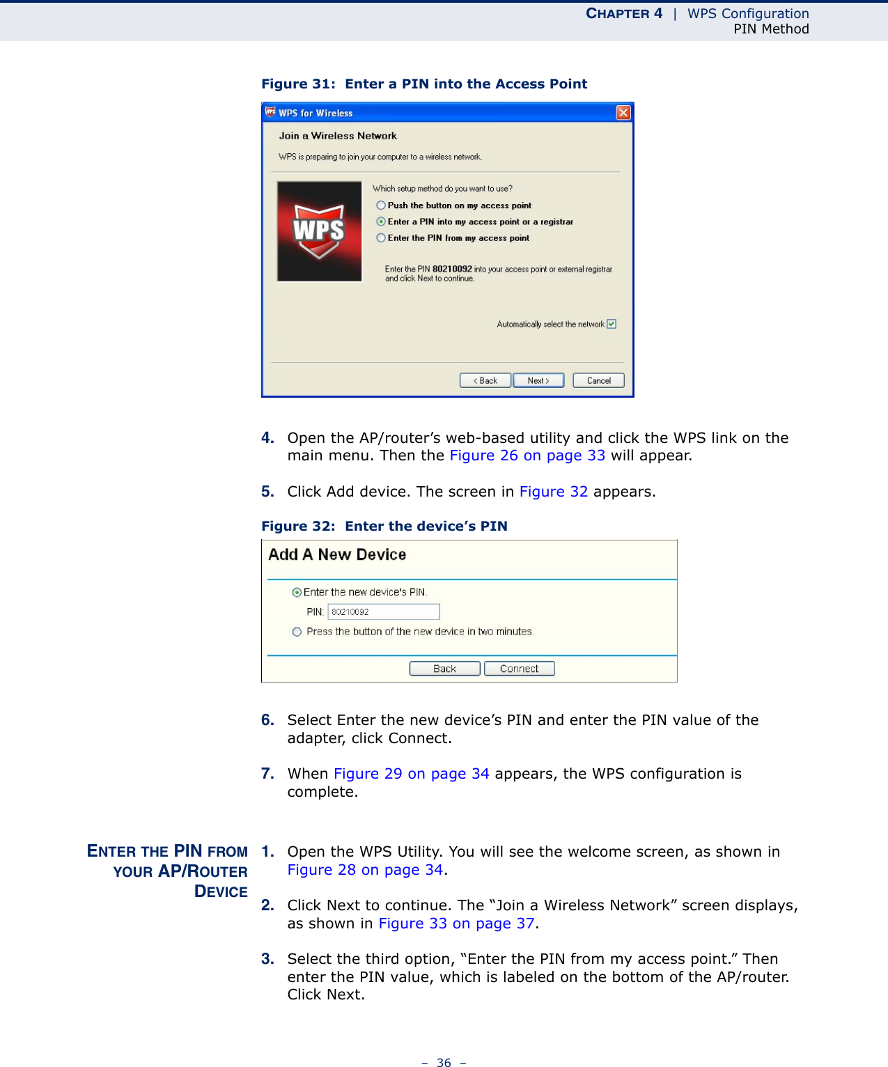 CHAPTER 4  |  WPS ConfigurationPIN Method–  36  –Figure 31:  Enter a PIN into the Access Point4. Open the AP/router’s web-based utility and click the WPS link on the main menu. Then the Figure 26 on page 33 will appear. 5. Click Add device. The screen in Figure 32 appears. Figure 32:  Enter the device’s PIN6. Select Enter the new device’s PIN and enter the PIN value of the adapter, click Connect.7. When Figure 29 on page 34 appears, the WPS configuration is complete.ENTER THE PIN FROMYOUR AP/ROUTERDEVICE1. Open the WPS Utility. You will see the welcome screen, as shown in Figure 28 on page 34. 2. Click Next to continue. The “Join a Wireless Network” screen displays, as shown in Figure 33 on page 37. 3. Select the third option, “Enter the PIN from my access point.” Then enter the PIN value, which is labeled on the bottom of the AP/router. Click Next.