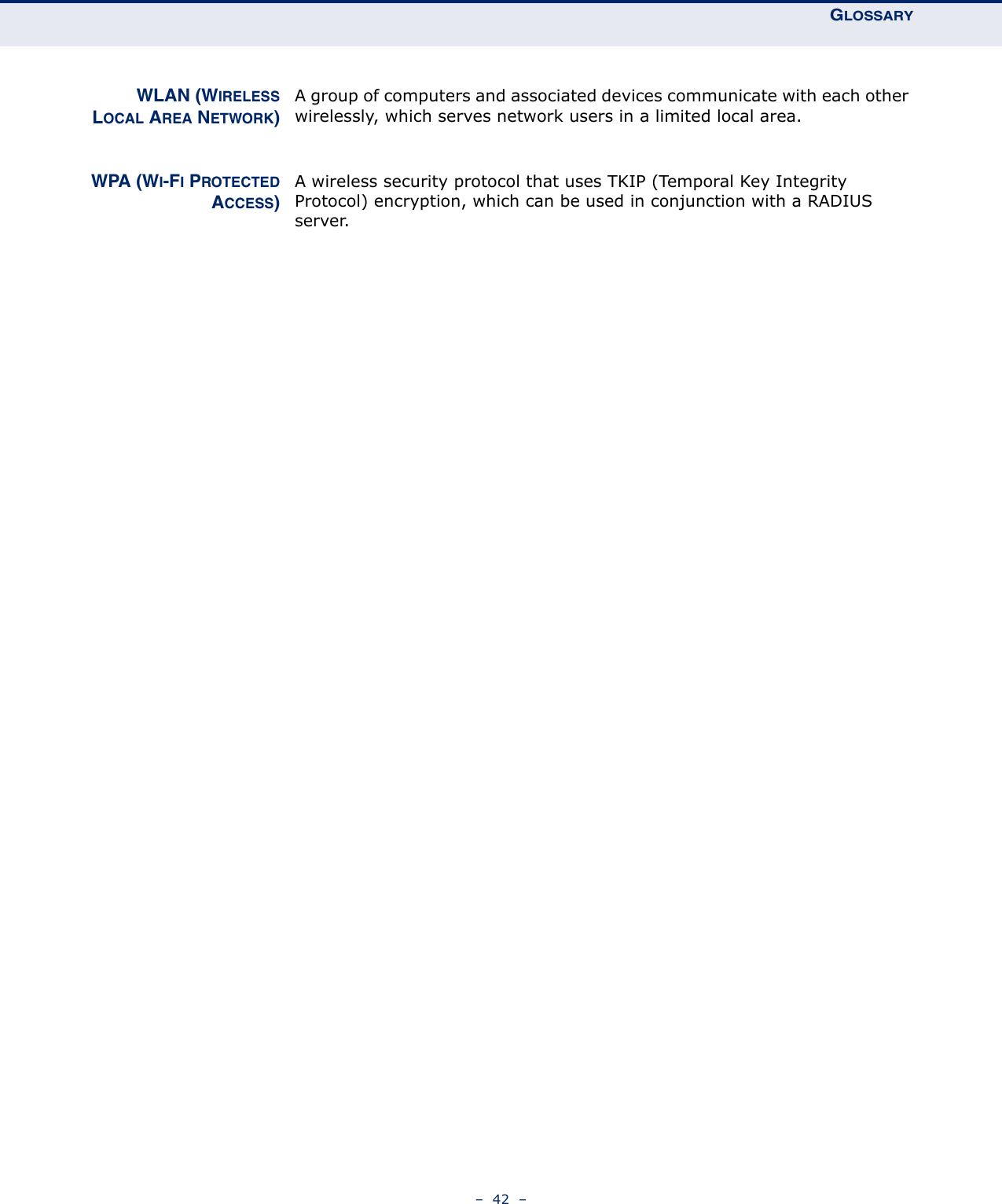 GLOSSARY–  42  –WLAN (WIRELESSLOCAL AREA NETWORK)A group of computers and associated devices communicate with each other wirelessly, which serves network users in a limited local area.WPA (WI-FI PROTECTEDACCESS)A wireless security protocol that uses TKIP (Temporal Key Integrity Protocol) encryption, which can be used in conjunction with a RADIUS server.