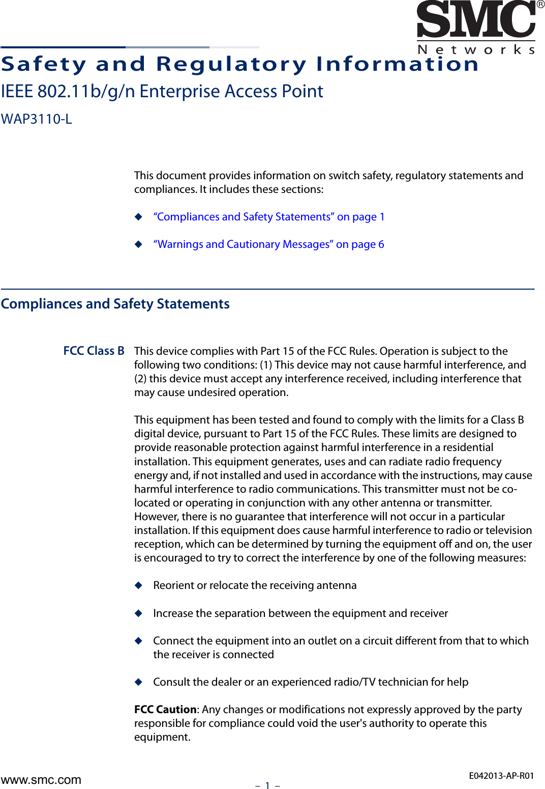 –  1  –Safety and Regulatory InformationIEEE 802.11b/g/n Enterprise Access PointWAP3110-LThis document provides information on switch safety, regulatory statements and compliances. It includes these sections:◆“Compliances and Safety Statements” on page 1◆“Warnings and Cautionary Messages” on page 6Compliances and Safety StatementsFCC Class B This device complies with Part 15 of the FCC Rules. Operation is subject to the following two conditions: (1) This device may not cause harmful interference, and (2) this device must accept any interference received, including interference that may cause undesired operation.This equipment has been tested and found to comply with the limits for a Class B digital device, pursuant to Part 15 of the FCC Rules. These limits are designed to provide reasonable protection against harmful interference in a residential installation. This equipment generates, uses and can radiate radio frequency energy and, if not installed and used in accordance with the instructions, may cause harmful interference to radio communications. This transmitter must not be co-located or operating in conjunction with any other antenna or transmitter. However, there is no guarantee that interference will not occur in a particular installation. If this equipment does cause harmful interference to radio or television reception, which can be determined by turning the equipment off and on, the user is encouraged to try to correct the interference by one of the following measures:◆Reorient or relocate the receiving antenna◆Increase the separation between the equipment and receiver◆Connect the equipment into an outlet on a circuit different from that to which the receiver is connected◆Consult the dealer or an experienced radio/TV technician for helpFCC Caution: Any changes or modifications not expressly approved by the party responsible for compliance could void the user&apos;s authority to operate this equipment. E042013-AP-R01www.smc.com