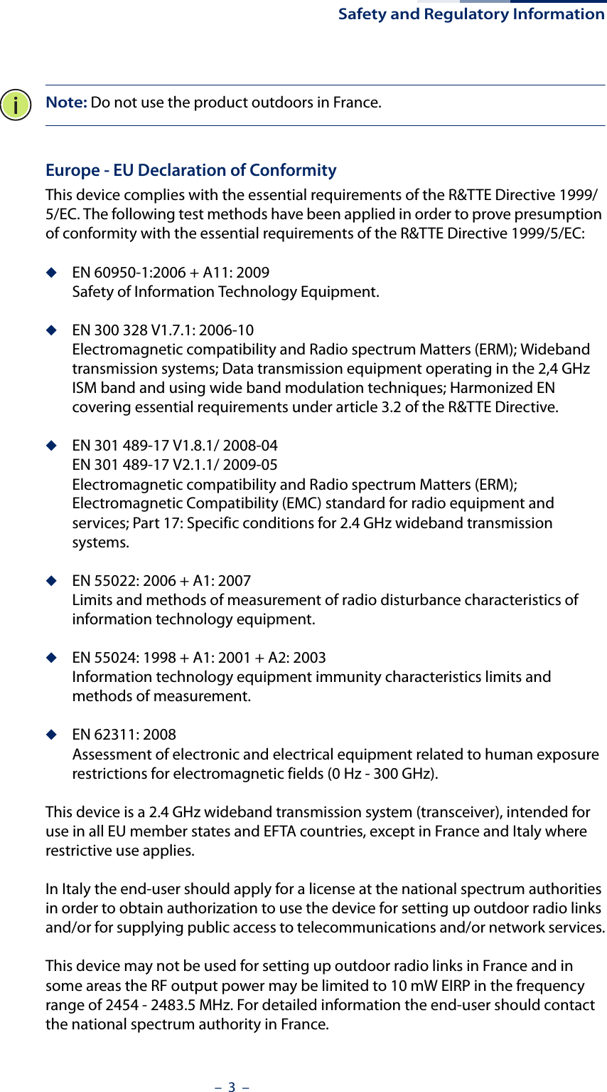 Safety and Regulatory Information–  3  –Note: Do not use the product outdoors in France.Europe - EU Declaration of ConformityThis device complies with the essential requirements of the R&amp;TTE Directive 1999/5/EC. The following test methods have been applied in order to prove presumption of conformity with the essential requirements of the R&amp;TTE Directive 1999/5/EC:◆EN 60950-1:2006 + A11: 2009Safety of Information Technology Equipment.◆EN 300 328 V1.7.1: 2006-10Electromagnetic compatibility and Radio spectrum Matters (ERM); Wideband transmission systems; Data transmission equipment operating in the 2,4 GHz ISM band and using wide band modulation techniques; Harmonized EN covering essential requirements under article 3.2 of the R&amp;TTE Directive.◆EN 301 489-17 V1.8.1/ 2008-04EN 301 489-17 V2.1.1/ 2009-05Electromagnetic compatibility and Radio spectrum Matters (ERM); Electromagnetic Compatibility (EMC) standard for radio equipment and services; Part 17: Specific conditions for 2.4 GHz wideband transmission systems.◆EN 55022: 2006 + A1: 2007Limits and methods of measurement of radio disturbance characteristics of information technology equipment.◆EN 55024: 1998 + A1: 2001 + A2: 2003Information technology equipment immunity characteristics limits and methods of measurement.◆EN 62311: 2008Assessment of electronic and electrical equipment related to human exposure restrictions for electromagnetic fields (0 Hz - 300 GHz).This device is a 2.4 GHz wideband transmission system (transceiver), intended for use in all EU member states and EFTA countries, except in France and Italy where restrictive use applies.In Italy the end-user should apply for a license at the national spectrum authorities in order to obtain authorization to use the device for setting up outdoor radio links and/or for supplying public access to telecommunications and/or network services.This device may not be used for setting up outdoor radio links in France and in some areas the RF output power may be limited to 10 mW EIRP in the frequency range of 2454 - 2483.5 MHz. For detailed information the end-user should contact the national spectrum authority in France.