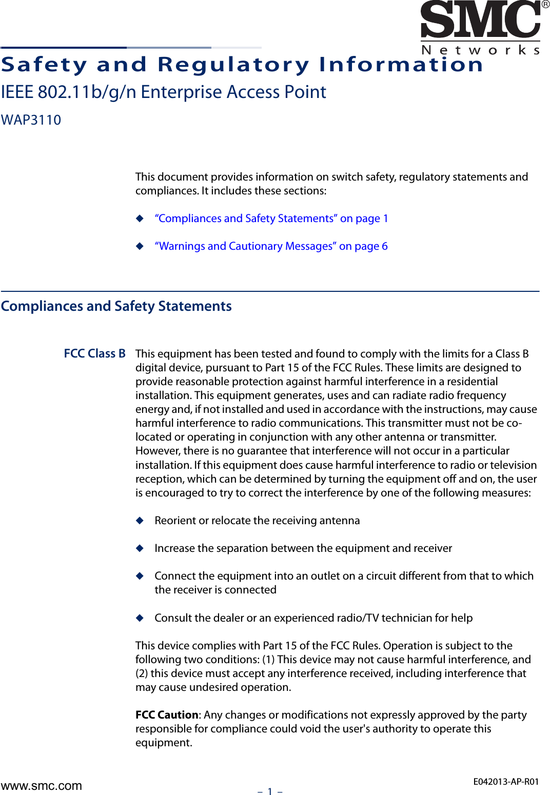 –  1  –Safety and Regulatory InformationIEEE 802.11b/g/n Enterprise Access PointWAP3110This document provides information on switch safety, regulatory statements and compliances. It includes these sections:◆“Compliances and Safety Statements” on page 1◆“Warnings and Cautionary Messages” on page 6Compliances and Safety StatementsFCC Class B This equipment has been tested and found to comply with the limits for a Class B digital device, pursuant to Part 15 of the FCC Rules. These limits are designed to provide reasonable protection against harmful interference in a residential installation. This equipment generates, uses and can radiate radio frequency energy and, if not installed and used in accordance with the instructions, may cause harmful interference to radio communications. This transmitter must not be co-located or operating in conjunction with any other antenna or transmitter. However, there is no guarantee that interference will not occur in a particular installation. If this equipment does cause harmful interference to radio or television reception, which can be determined by turning the equipment off and on, the user is encouraged to try to correct the interference by one of the following measures:◆Reorient or relocate the receiving antenna◆Increase the separation between the equipment and receiver◆Connect the equipment into an outlet on a circuit different from that to which the receiver is connected◆Consult the dealer or an experienced radio/TV technician for helpThis device complies with Part 15 of the FCC Rules. Operation is subject to the following two conditions: (1) This device may not cause harmful interference, and (2) this device must accept any interference received, including interference that may cause undesired operation.FCC Caution: Any changes or modifications not expressly approved by the party responsible for compliance could void the user&apos;s authority to operate this equipment. E042013-AP-R01www.smc.com