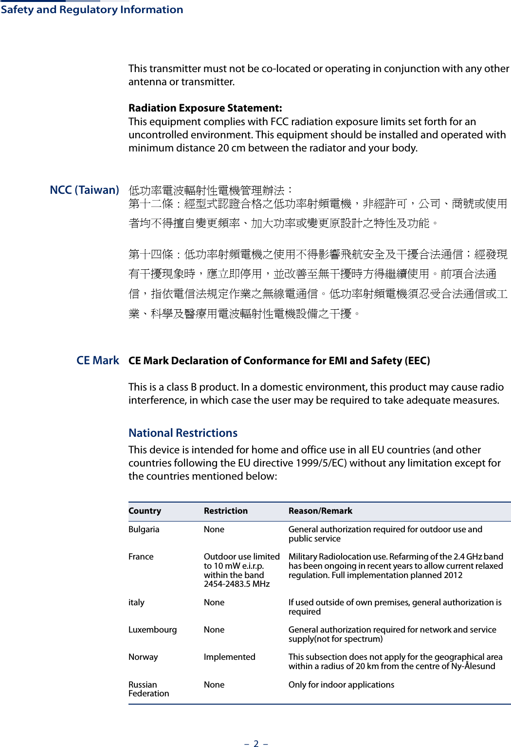 Safety and Regulatory Information–  2  –This transmitter must not be co-located or operating in conjunction with any other antenna or transmitter.Radiation Exposure Statement: This equipment complies with FCC radiation exposure limits set forth for an uncontrolled environment. This equipment should be installed and operated with minimum distance 20 cm between the radiator and your body.NCC (Taiwan) 低功率電波輻射性電機管理辦法：第十二條 : 經型式認證合格之低功率射頻電機，非經許可，公司、商號或使用者均不得擅自變更頻率、加大功率或變更原設計之特性及功能。第十四條 : 低功率射頻電機之使用不得影響飛航安全及干擾合法通信；經發現有干擾現象時，應立即停用，並改善至無干擾時方得繼續使用。前項合法通信，指依電信法規定作業之無線電通信。低功率射頻電機須忍受合法通信或工業、科學及醫療用電波輻射性電機設備之干擾。CE Mark CE Mark Declaration of Conformance for EMI and Safety (EEC)This is a class B product. In a domestic environment, this product may cause radio interference, in which case the user may be required to take adequate measures.National RestrictionsThis device is intended for home and office use in all EU countries (and other countries following the EU directive 1999/5/EC) without any limitation except for the countries mentioned below:Country Restriction Reason/RemarkBulgaria None General authorization required for outdoor use and public serviceFrance Outdoor use limited to 10 mW e.i.r.p. within the band 2454-2483.5 MHzMilitary Radiolocation use. Refarming of the 2.4 GHz band has been ongoing in recent years to allow current relaxed regulation. Full implementation planned 2012italy None If used outside of own premises, general authorization is requiredLuxembourg None General authorization required for network and service supply(not for spectrum)Norway Implemented This subsection does not apply for the geographical area within a radius of 20 km from the centre of Ny-ÅlesundRussian Federation None Only for indoor applications