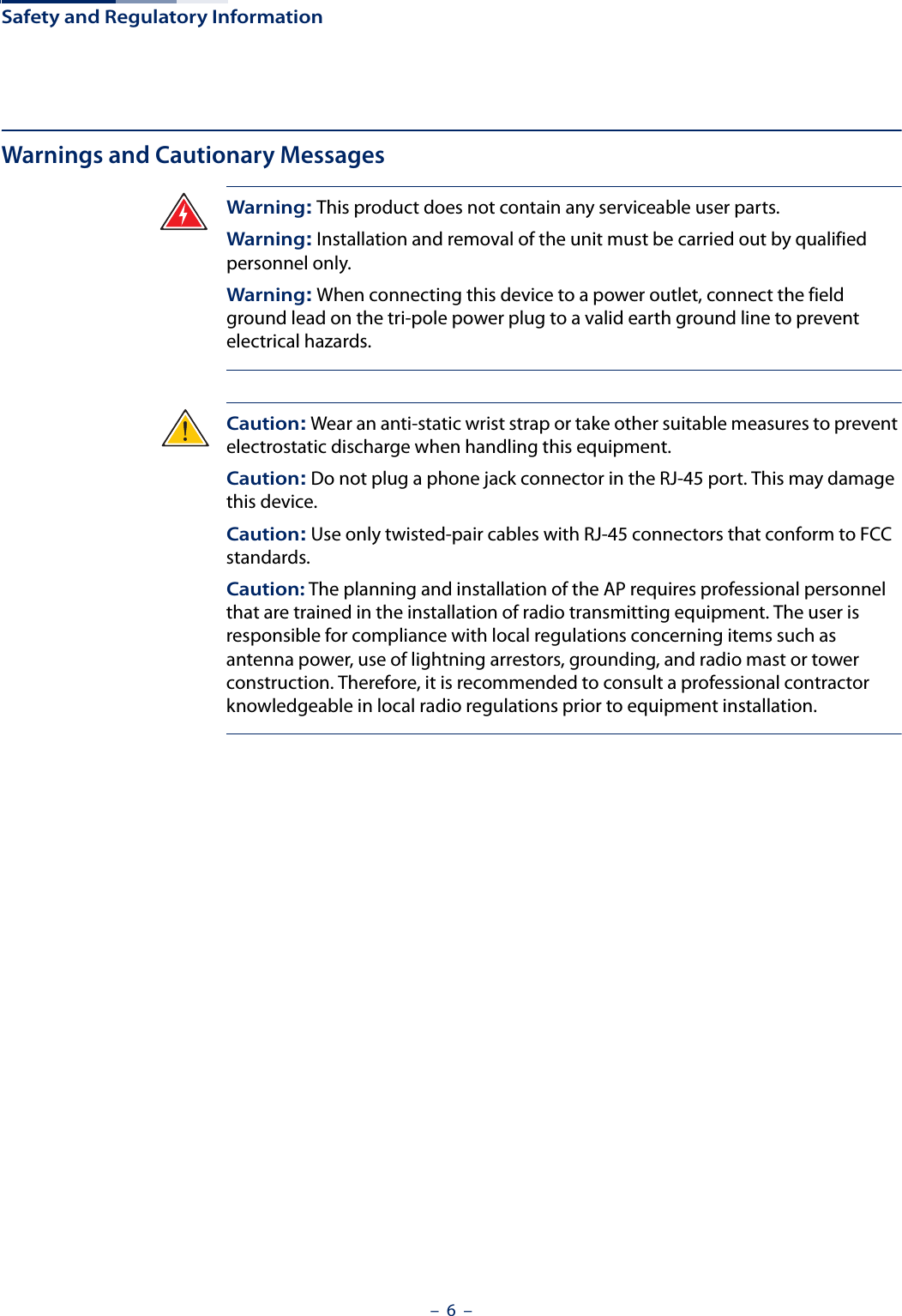 Safety and Regulatory Information–  6  –Warnings and Cautionary MessagesWarning: This product does not contain any serviceable user parts.Warning: Installation and removal of the unit must be carried out by qualified personnel only.Warning: When connecting this device to a power outlet, connect the field ground lead on the tri-pole power plug to a valid earth ground line to prevent electrical hazards.Caution: Wear an anti-static wrist strap or take other suitable measures to prevent electrostatic discharge when handling this equipment.Caution: Do not plug a phone jack connector in the RJ-45 port. This may damage this device. Caution: Use only twisted-pair cables with RJ-45 connectors that conform to FCC standards.Caution: The planning and installation of the AP requires professional personnel that are trained in the installation of radio transmitting equipment. The user is responsible for compliance with local regulations concerning items such as antenna power, use of lightning arrestors, grounding, and radio mast or tower construction. Therefore, it is recommended to consult a professional contractor knowledgeable in local radio regulations prior to equipment installation.