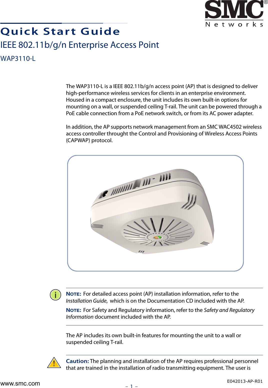 –  1  –Quick Start GuideIEEE 802.11b/g/n Enterprise Access PointWAP3110-LThe WAP3110-L is a IEEE 802.11b/g/n access point (AP) that is designed to deliver high-performance wireless services for clients in an enterprise environment. Housed in a compact enclosure, the unit includes its own built-in options for mounting on a wall, or suspended ceiling T-rail. The unit can be powered through a PoE cable connection from a PoE network switch, or from its AC power adapter.In addition, the AP supports network management from an SMC WAC4502 wireless access controller throught the Control and Provisioning of Wireless Access Points (CAPWAP) protocol.NOTE: For detailed access point (AP) installation information, refer to the Installation Guide,  which is on the Documentation CD included with the AP.NOTE: For Safety and Regulatory information, refer to the Safety and Regulatory Information document included with the AP.The AP includes its own built-in features for mounting the unit to a wall or suspended ceiling T-rail. Caution: The planning and installation of the AP requires professional personnel that are trained in the installation of radio transmitting equipment. The user is E042013-AP-R01www.smc.com