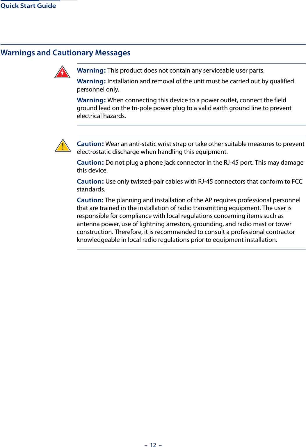 Quick Start Guide–  12  –Warnings and Cautionary MessagesWarning: This product does not contain any serviceable user parts.Warning: Installation and removal of the unit must be carried out by qualified personnel only.Warning: When connecting this device to a power outlet, connect the field ground lead on the tri-pole power plug to a valid earth ground line to prevent electrical hazards.Caution: Wear an anti-static wrist strap or take other suitable measures to prevent electrostatic discharge when handling this equipment.Caution: Do not plug a phone jack connector in the RJ-45 port. This may damage this device. Caution: Use only twisted-pair cables with RJ-45 connectors that conform to FCC standards.Caution: The planning and installation of the AP requires professional personnel that are trained in the installation of radio transmitting equipment. The user is responsible for compliance with local regulations concerning items such as antenna power, use of lightning arrestors, grounding, and radio mast or tower construction. Therefore, it is recommended to consult a professional contractor knowledgeable in local radio regulations prior to equipment installation.