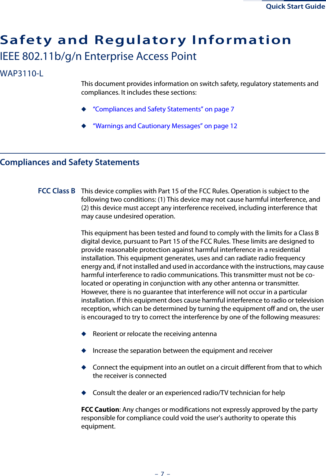 Quick Start Guide–  7  –Safety and Regulatory InformationIEEE 802.11b/g/n Enterprise Access PointWAP3110-LThis document provides information on switch safety, regulatory statements and compliances. It includes these sections:◆“Compliances and Safety Statements” on page 7◆“Warnings and Cautionary Messages” on page 12Compliances and Safety StatementsFCC Class B This device complies with Part 15 of the FCC Rules. Operation is subject to the following two conditions: (1) This device may not cause harmful interference, and (2) this device must accept any interference received, including interference that may cause undesired operation.This equipment has been tested and found to comply with the limits for a Class B digital device, pursuant to Part 15 of the FCC Rules. These limits are designed to provide reasonable protection against harmful interference in a residential installation. This equipment generates, uses and can radiate radio frequency energy and, if not installed and used in accordance with the instructions, may cause harmful interference to radio communications. This transmitter must not be co-located or operating in conjunction with any other antenna or transmitter. However, there is no guarantee that interference will not occur in a particular installation. If this equipment does cause harmful interference to radio or television reception, which can be determined by turning the equipment off and on, the user is encouraged to try to correct the interference by one of the following measures:◆Reorient or relocate the receiving antenna◆Increase the separation between the equipment and receiver◆Connect the equipment into an outlet on a circuit different from that to which the receiver is connected◆Consult the dealer or an experienced radio/TV technician for helpFCC Caution: Any changes or modifications not expressly approved by the party responsible for compliance could void the user&apos;s authority to operate this equipment. 
