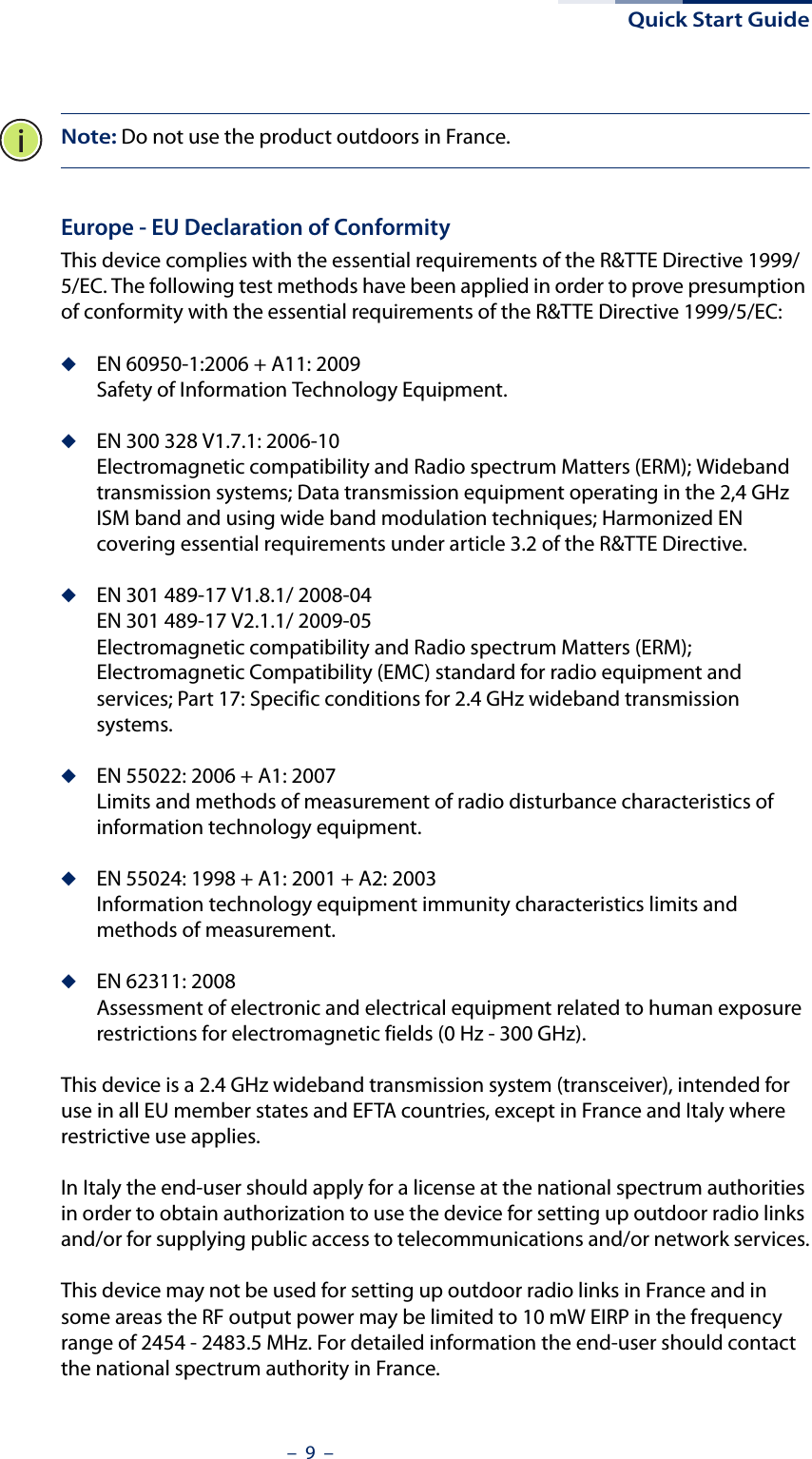 Quick Start Guide–  9  –Note: Do not use the product outdoors in France.Europe - EU Declaration of ConformityThis device complies with the essential requirements of the R&amp;TTE Directive 1999/5/EC. The following test methods have been applied in order to prove presumption of conformity with the essential requirements of the R&amp;TTE Directive 1999/5/EC:◆EN 60950-1:2006 + A11: 2009Safety of Information Technology Equipment.◆EN 300 328 V1.7.1: 2006-10Electromagnetic compatibility and Radio spectrum Matters (ERM); Wideband transmission systems; Data transmission equipment operating in the 2,4 GHz ISM band and using wide band modulation techniques; Harmonized EN covering essential requirements under article 3.2 of the R&amp;TTE Directive.◆EN 301 489-17 V1.8.1/ 2008-04EN 301 489-17 V2.1.1/ 2009-05Electromagnetic compatibility and Radio spectrum Matters (ERM); Electromagnetic Compatibility (EMC) standard for radio equipment and services; Part 17: Specific conditions for 2.4 GHz wideband transmission systems.◆EN 55022: 2006 + A1: 2007Limits and methods of measurement of radio disturbance characteristics of information technology equipment.◆EN 55024: 1998 + A1: 2001 + A2: 2003Information technology equipment immunity characteristics limits and methods of measurement.◆EN 62311: 2008Assessment of electronic and electrical equipment related to human exposure restrictions for electromagnetic fields (0 Hz - 300 GHz).This device is a 2.4 GHz wideband transmission system (transceiver), intended for use in all EU member states and EFTA countries, except in France and Italy where restrictive use applies.In Italy the end-user should apply for a license at the national spectrum authorities in order to obtain authorization to use the device for setting up outdoor radio links and/or for supplying public access to telecommunications and/or network services.This device may not be used for setting up outdoor radio links in France and in some areas the RF output power may be limited to 10 mW EIRP in the frequency range of 2454 - 2483.5 MHz. For detailed information the end-user should contact the national spectrum authority in France.