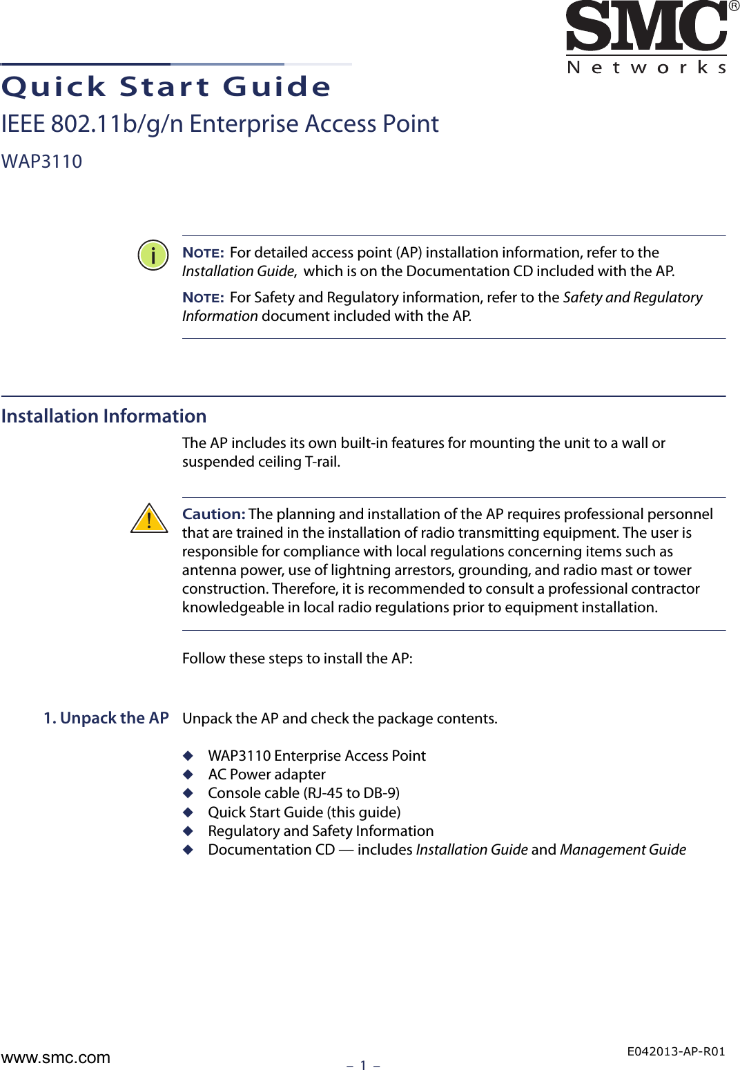 –  1  –Quick Start GuideIEEE 802.11b/g/n Enterprise Access PointWAP3110NOTE: For detailed access point (AP) installation information, refer to the Installation Guide,  which is on the Documentation CD included with the AP.NOTE: For Safety and Regulatory information, refer to the Safety and Regulatory Information document included with the AP.Installation InformationThe AP includes its own built-in features for mounting the unit to a wall or suspended ceiling T-rail. Caution: The planning and installation of the AP requires professional personnel that are trained in the installation of radio transmitting equipment. The user is responsible for compliance with local regulations concerning items such as antenna power, use of lightning arrestors, grounding, and radio mast or tower construction. Therefore, it is recommended to consult a professional contractor knowledgeable in local radio regulations prior to equipment installation.Follow these steps to install the AP:1. Unpack the AP Unpack the AP and check the package contents.◆WAP3110 Enterprise Access Point◆AC Power adapter◆Console cable (RJ-45 to DB-9)◆Quick Start Guide (this guide)◆Regulatory and Safety Information◆Documentation CD — includes Installation Guide and Management GuideE042013-AP-R01www.smc.com