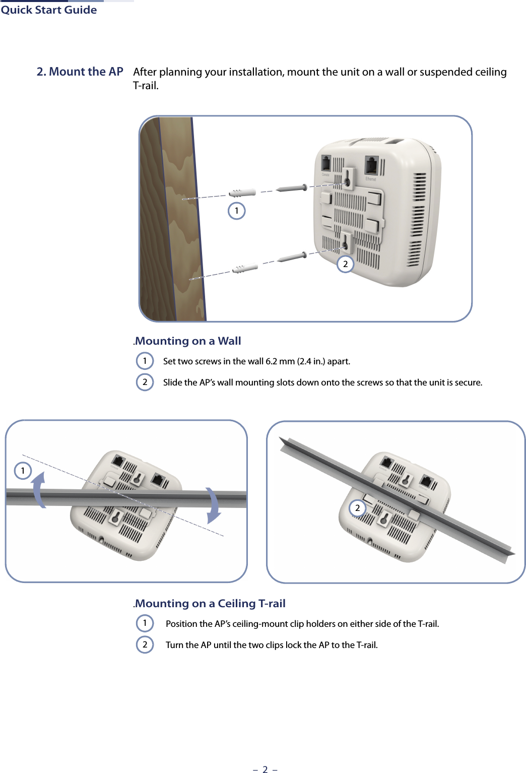 Quick Start Guide–  2  –2. Mount the AP After planning your installation, mount the unit on a wall or suspended ceiling T-rail. .Mounting on a WallSet two screws in the wall 6.2 mm (2.4 in.) apart.Slide the AP’s wall mounting slots down onto the screws so that the unit is secure.121212.Mounting on a Ceiling T-railPosition the AP’s ceiling-mount clip holders on either side of the T-rail.Turn the AP until the two clips lock the AP to the T-rail.12