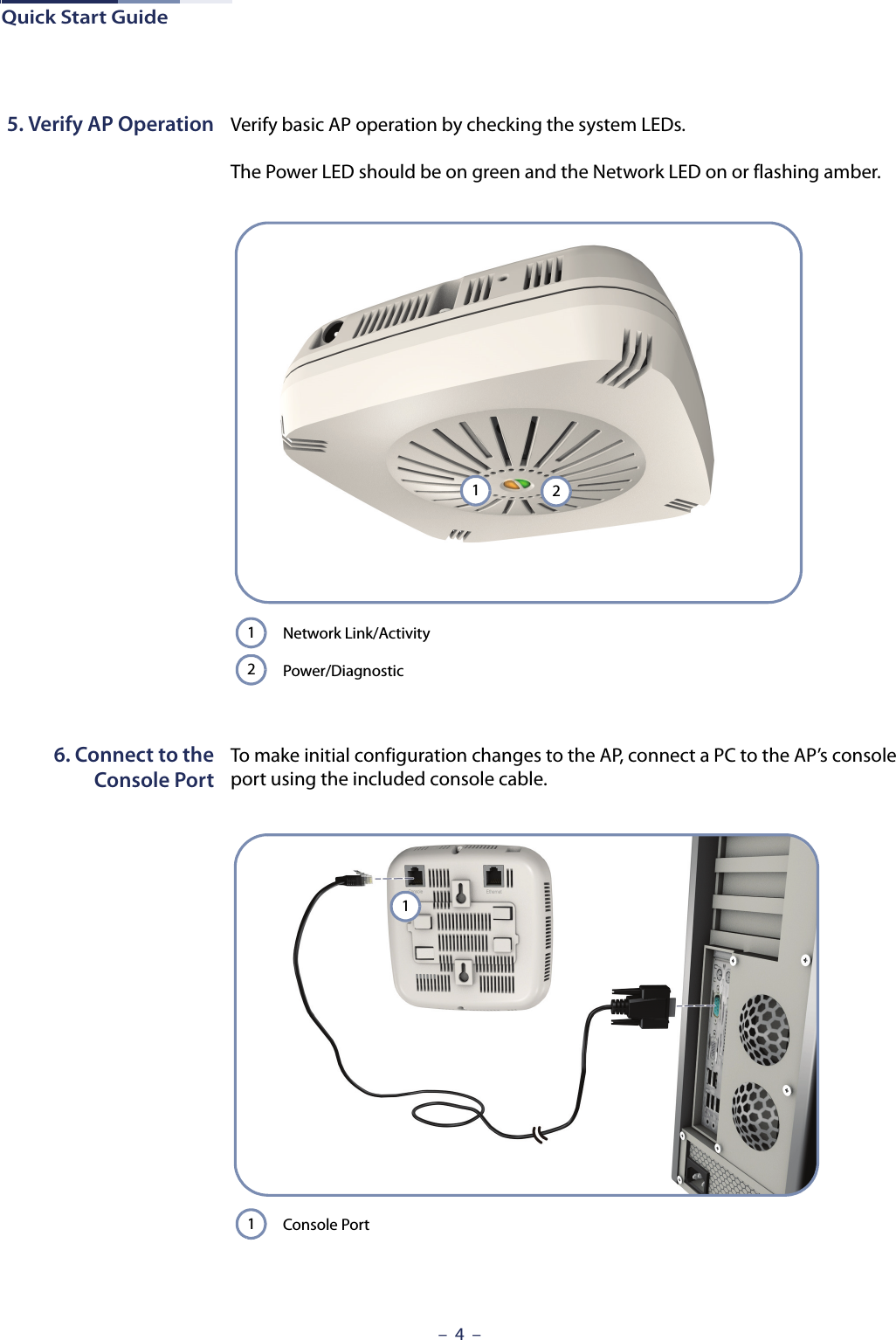 Quick Start Guide–  4  –5. Verify AP Operation Verify basic AP operation by checking the system LEDs. The Power LED should be on green and the Network LED on or flashing amber. 6. Connect to theConsole PortTo make initial configuration changes to the AP, connect a PC to the AP’s console port using the included console cable. Network Link/ActivityPower/Diagnostic2112Console Port11