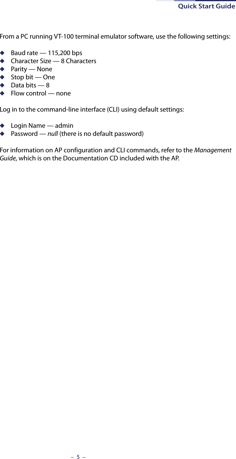 Quick Start Guide–  5  –From a PC running VT-100 terminal emulator software, use the following settings:◆Baud rate — 115,200 bps◆Character Size — 8 Characters◆Parity — None◆Stop bit — One◆Data bits — 8◆Flow control — noneLog in to the command-line interface (CLI) using default settings:◆Login Name — admin◆Password — null (there is no default password)For information on AP configuration and CLI commands, refer to the Management Guide, which is on the Documentation CD included with the AP.