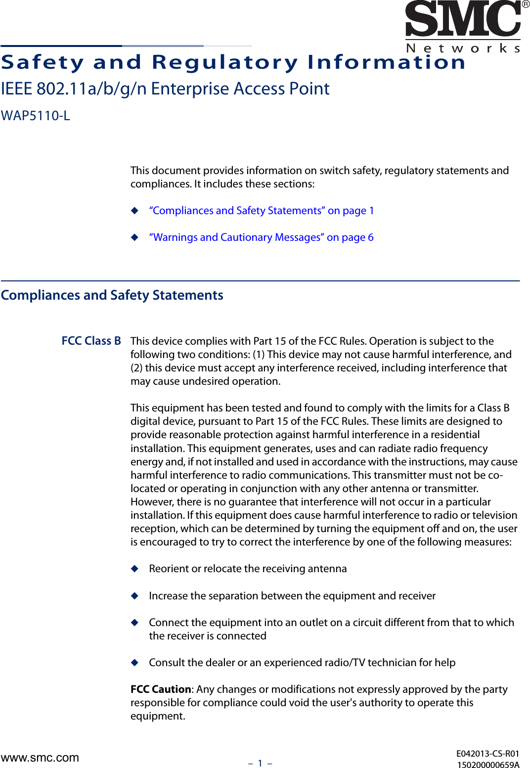 –  1  –Safety and Regulatory InformationIEEE 802.11a/b/g/n Enterprise Access PointWAP5110-LThis document provides information on switch safety, regulatory statements and compliances. It includes these sections:◆“Compliances and Safety Statements” on page 1◆“Warnings and Cautionary Messages” on page 6Compliances and Safety StatementsFCC Class B This device complies with Part 15 of the FCC Rules. Operation is subject to the following two conditions: (1) This device may not cause harmful interference, and (2) this device must accept any interference received, including interference that may cause undesired operation.This equipment has been tested and found to comply with the limits for a Class B digital device, pursuant to Part 15 of the FCC Rules. These limits are designed to provide reasonable protection against harmful interference in a residential installation. This equipment generates, uses and can radiate radio frequency energy and, if not installed and used in accordance with the instructions, may cause harmful interference to radio communications. This transmitter must not be co-located or operating in conjunction with any other antenna or transmitter. However, there is no guarantee that interference will not occur in a particular installation. If this equipment does cause harmful interference to radio or television reception, which can be determined by turning the equipment off and on, the user is encouraged to try to correct the interference by one of the following measures:◆Reorient or relocate the receiving antenna◆Increase the separation between the equipment and receiver◆Connect the equipment into an outlet on a circuit different from that to which the receiver is connected◆Consult the dealer or an experienced radio/TV technician for helpFCC Caution: Any changes or modifications not expressly approved by the party responsible for compliance could void the user&apos;s authority to operate this equipment. E042013-CS-R01150200000659Awww.smc.com