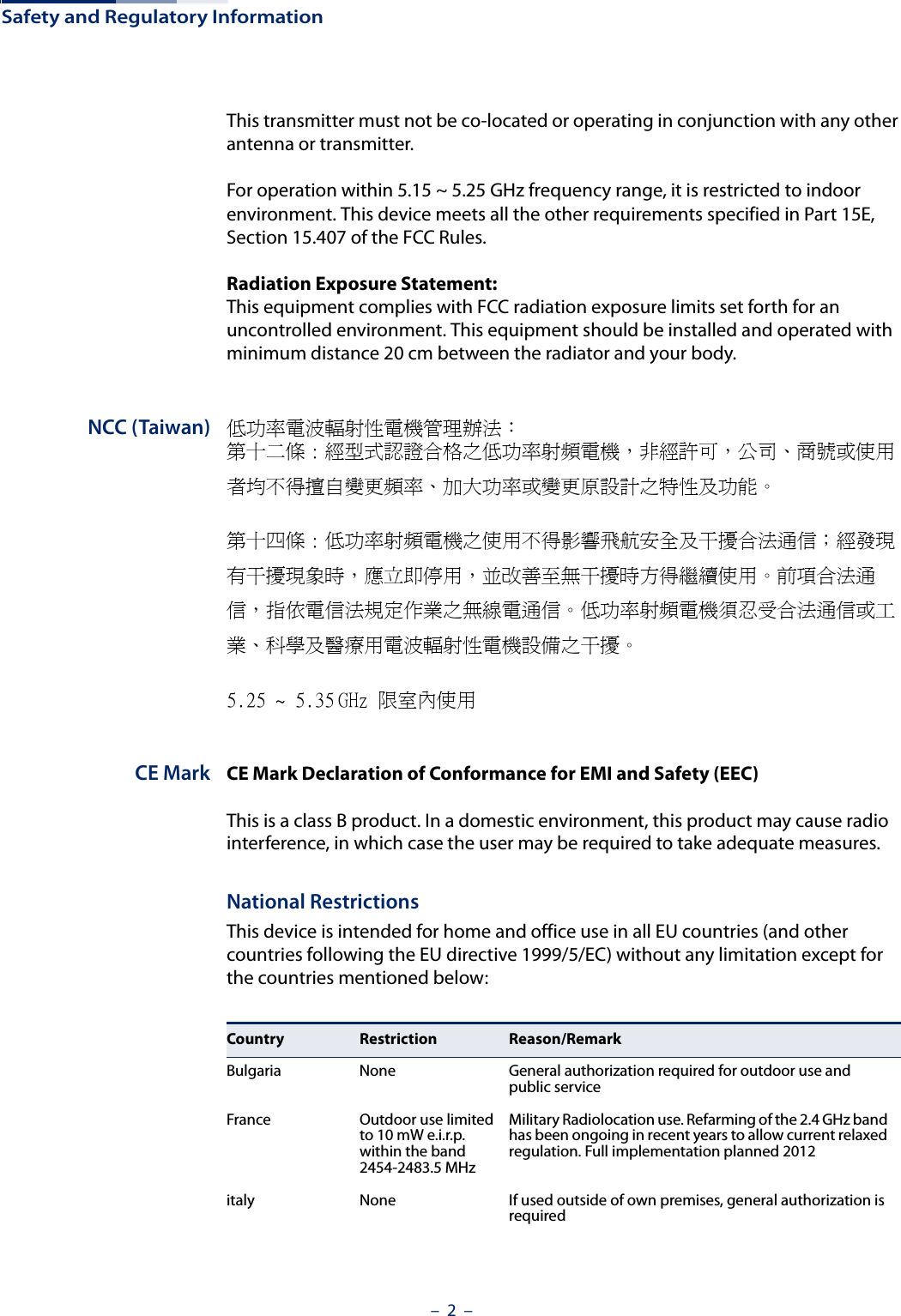 Safety and Regulatory Information–  2  –This transmitter must not be co-located or operating in conjunction with any other antenna or transmitter.For operation within 5.15 ~ 5.25 GHz frequency range, it is restricted to indoor environment. This device meets all the other requirements specified in Part 15E, Section 15.407 of the FCC Rules.Radiation Exposure Statement: This equipment complies with FCC radiation exposure limits set forth for an uncontrolled environment. This equipment should be installed and operated with minimum distance 20 cm between the radiator and your body.NCC (Taiwan) 低功率電波輻射性電機管理辦法：第十二條 : 經型式認證合格之低功率射頻電機，非經許可，公司、商號或使用者均不得擅自變更頻率、加大功率或變更原設計之特性及功能。第十四條 : 低功率射頻電機之使用不得影響飛航安全及干擾合法通信；經發現有干擾現象時，應立即停用，並改善至無干擾時方得繼續使用。前項合法通信，指依電信法規定作業之無線電通信。低功率射頻電機須忍受合法通信或工業、科學及醫療用電波輻射性電機設備之干擾。5.25 ~ 5.35 GHz 限室內使用 CE Mark CE Mark Declaration of Conformance for EMI and Safety (EEC)This is a class B product. In a domestic environment, this product may cause radio interference, in which case the user may be required to take adequate measures.National RestrictionsThis device is intended for home and office use in all EU countries (and other countries following the EU directive 1999/5/EC) without any limitation except for the countries mentioned below:Country Restriction Reason/RemarkBulgaria None General authorization required for outdoor use and public serviceFrance Outdoor use limited to 10 mW e.i.r.p. within the band 2454-2483.5 MHzMilitary Radiolocation use. Refarming of the 2.4 GHz band has been ongoing in recent years to allow current relaxed regulation. Full implementation planned 2012italy None If used outside of own premises, general authorization is required