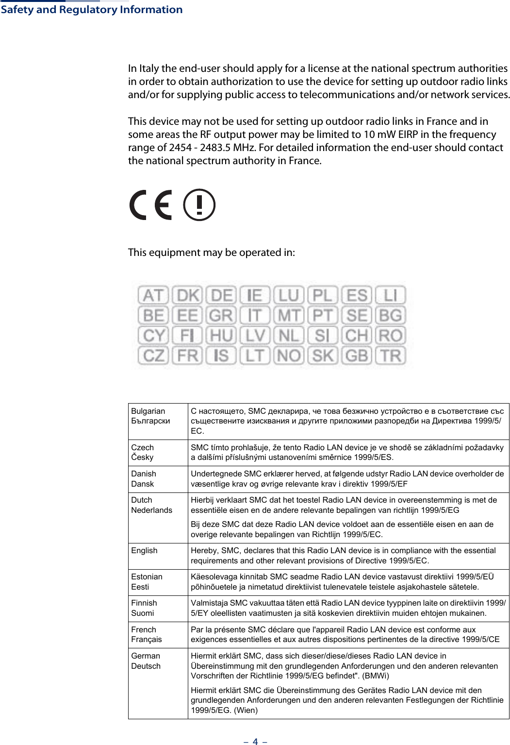 Safety and Regulatory Information–  4  –In Italy the end-user should apply for a license at the national spectrum authorities in order to obtain authorization to use the device for setting up outdoor radio links and/or for supplying public access to telecommunications and/or network services.This device may not be used for setting up outdoor radio links in France and in some areas the RF output power may be limited to 10 mW EIRP in the frequency range of 2454 - 2483.5 MHz. For detailed information the end-user should contact the national spectrum authority in France.This equipment may be operated in:BulgarianБългарскиС настоящето, SMC декларира, че това безжично устройство е в съответствие със съществените изисквания и другите приложими разпоредби на Директива 1999/5/EC.CzechČeskySMC tímto prohlašuje, že tento Radio LAN device je ve shodě se základními požadavky a dalšími příslušnými ustanoveními směrnice 1999/5/ES.DanishDanskUndertegnede SMC erklærer herved, at følgende udstyr Radio LAN device overholder de væsentlige krav og øvrige relevante krav i direktiv 1999/5/EFDutchNederlandsHierbij verklaart SMC dat het toestel Radio LAN device in overeenstemming is met de essentiële eisen en de andere relevante bepalingen van richtlijn 1999/5/EGBij deze SMC dat deze Radio LAN device voldoet aan de essentiële eisen en aan de overige relevante bepalingen van Richtlijn 1999/5/EC.English Hereby, SMC, declares that this Radio LAN device is in compliance with the essential requirements and other relevant provisions of Directive 1999/5/EC.EstonianEestiKäesolevaga kinnitab SMC seadme Radio LAN device vastavust direktiivi 1999/5/EÜ põhinõuetele ja nimetatud direktiivist tulenevatele teistele asjakohastele sätetele.FinnishSuomiValmistaja SMC vakuuttaa täten että Radio LAN device tyyppinen laite on direktiivin 1999/5/EY oleellisten vaatimusten ja sitä koskevien direktiivin muiden ehtojen mukainen.FrenchFrançaisPar la présente SMC déclare que l&apos;appareil Radio LAN device est conforme aux exigences essentielles et aux autres dispositions pertinentes de la directive 1999/5/CEGermanDeutschHiermit erklärt SMC, dass sich dieser/diese/dieses Radio LAN device in Übereinstimmung mit den grundlegenden Anforderungen und den anderen relevanten Vorschriften der Richtlinie 1999/5/EG befindet&quot;. (BMWi)Hiermit erklärt SMC die Übereinstimmung des Gerätes Radio LAN device mit den grundlegenden Anforderungen und den anderen relevanten Festlegungen der Richtlinie 1999/5/EG. (Wien)