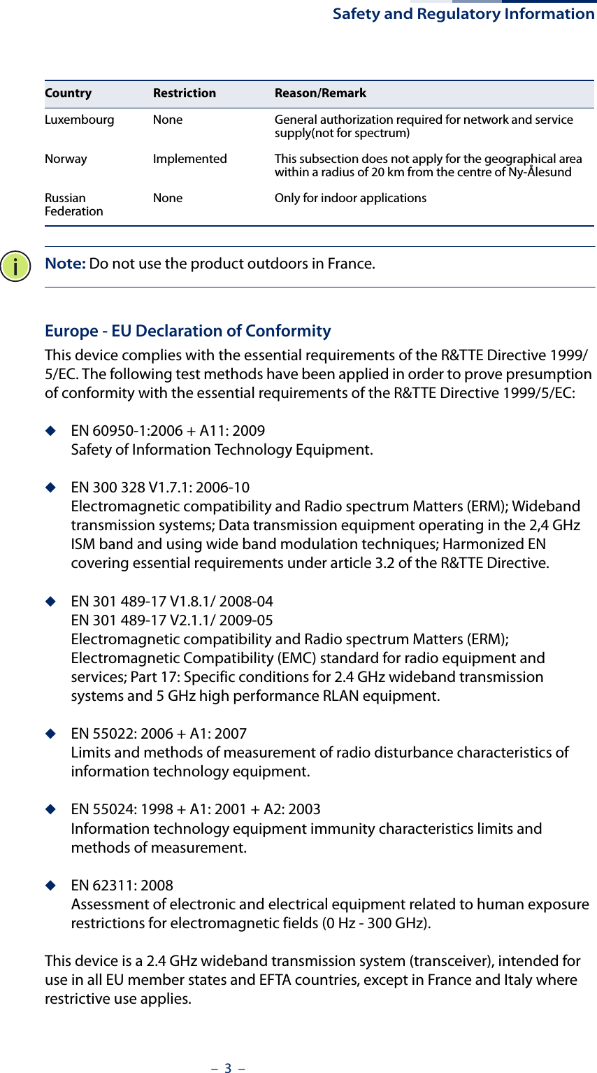 Safety and Regulatory Information–  3  –Note: Do not use the product outdoors in France.Europe - EU Declaration of ConformityThis device complies with the essential requirements of the R&amp;TTE Directive 1999/5/EC. The following test methods have been applied in order to prove presumption of conformity with the essential requirements of the R&amp;TTE Directive 1999/5/EC:◆EN 60950-1:2006 + A11: 2009Safety of Information Technology Equipment.◆EN 300 328 V1.7.1: 2006-10Electromagnetic compatibility and Radio spectrum Matters (ERM); Wideband transmission systems; Data transmission equipment operating in the 2,4 GHz ISM band and using wide band modulation techniques; Harmonized EN covering essential requirements under article 3.2 of the R&amp;TTE Directive.◆EN 301 489-17 V1.8.1/ 2008-04EN 301 489-17 V2.1.1/ 2009-05Electromagnetic compatibility and Radio spectrum Matters (ERM); Electromagnetic Compatibility (EMC) standard for radio equipment and services; Part 17: Specific conditions for 2.4 GHz wideband transmission systems and 5 GHz high performance RLAN equipment.◆EN 55022: 2006 + A1: 2007Limits and methods of measurement of radio disturbance characteristics of information technology equipment.◆EN 55024: 1998 + A1: 2001 + A2: 2003Information technology equipment immunity characteristics limits and methods of measurement.◆EN 62311: 2008Assessment of electronic and electrical equipment related to human exposure restrictions for electromagnetic fields (0 Hz - 300 GHz).This device is a 2.4 GHz wideband transmission system (transceiver), intended for use in all EU member states and EFTA countries, except in France and Italy where restrictive use applies.Luxembourg None General authorization required for network and service supply(not for spectrum)Norway Implemented This subsection does not apply for the geographical area within a radius of 20 km from the centre of Ny-ÅlesundRussian Federation None Only for indoor applicationsCountry Restriction Reason/Remark