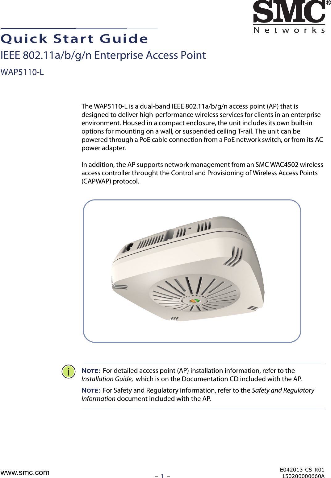 –  1  –Quick Start GuideIEEE 802.11a/b/g/n Enterprise Access PointWAP5110-LThe WAP5110-L is a dual-band IEEE 802.11a/b/g/n access point (AP) that is designed to deliver high-performance wireless services for clients in an enterprise environment. Housed in a compact enclosure, the unit includes its own built-in options for mounting on a wall, or suspended ceiling T-rail. The unit can be powered through a PoE cable connection from a PoE network switch, or from its AC power adapter.In addition, the AP supports network management from an SMC WAC4502 wireless access controller throught the Control and Provisioning of Wireless Access Points (CAPWAP) protocol.NOTE: For detailed access point (AP) installation information, refer to the Installation Guide,  which is on the Documentation CD included with the AP.NOTE: For Safety and Regulatory information, refer to the Safety and Regulatory Information document included with the AP.E042013-CS-R01150200000660Awww.smc.com