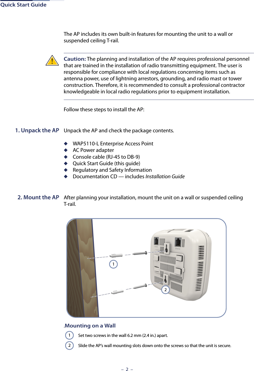 Quick Start Guide–  2  –The AP includes its own built-in features for mounting the unit to a wall or suspended ceiling T-rail. Caution: The planning and installation of the AP requires professional personnel that are trained in the installation of radio transmitting equipment. The user is responsible for compliance with local regulations concerning items such as antenna power, use of lightning arrestors, grounding, and radio mast or tower construction. Therefore, it is recommended to consult a professional contractor knowledgeable in local radio regulations prior to equipment installation.Follow these steps to install the AP:1. Unpack the AP Unpack the AP and check the package contents.◆WAP5110-L Enterprise Access Point◆AC Power adapter◆Console cable (RJ-45 to DB-9)◆Quick Start Guide (this guide)◆Regulatory and Safety Information◆Documentation CD — includes Installation Guide 2. Mount the AP After planning your installation, mount the unit on a wall or suspended ceiling T-rail. .Mounting on a WallSet two screws in the wall 6.2 mm (2.4 in.) apart.Slide the AP’s wall mounting slots down onto the screws so that the unit is secure.1212