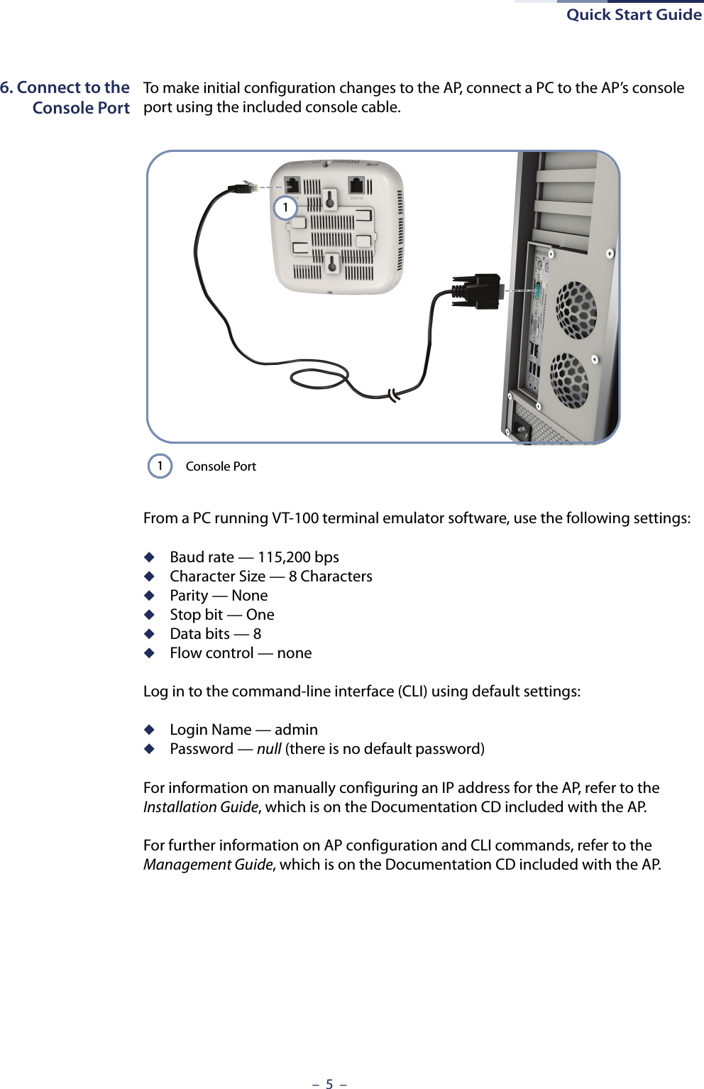 Quick Start Guide–  5  –6. Connect to theConsole PortTo make initial configuration changes to the AP, connect a PC to the AP’s console port using the included console cable. From a PC running VT-100 terminal emulator software, use the following settings:◆Baud rate — 115,200 bps◆Character Size — 8 Characters◆Parity — None◆Stop bit — One◆Data bits — 8◆Flow control — noneLog in to the command-line interface (CLI) using default settings:◆Login Name — admin◆Password — null (there is no default password)For information on manually configuring an IP address for the AP, refer to the Installation Guide, which is on the Documentation CD included with the AP.For further information on AP configuration and CLI commands, refer to the Management Guide, which is on the Documentation CD included with the AP.Console Port11