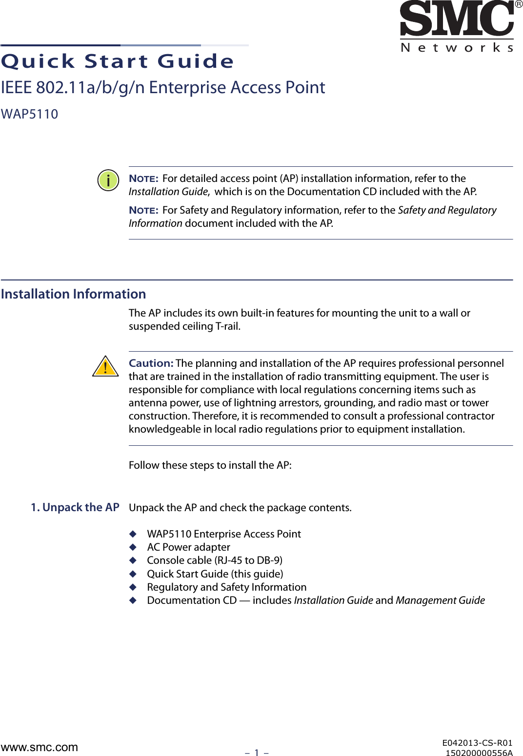 –  1  –Quick Start GuideIEEE 802.11a/b/g/n Enterprise Access PointWAP5110NOTE: For detailed access point (AP) installation information, refer to the Installation Guide,  which is on the Documentation CD included with the AP.NOTE: For Safety and Regulatory information, refer to the Safety and Regulatory Information document included with the AP.Installation InformationThe AP includes its own built-in features for mounting the unit to a wall or suspended ceiling T-rail. Caution: The planning and installation of the AP requires professional personnel that are trained in the installation of radio transmitting equipment. The user is responsible for compliance with local regulations concerning items such as antenna power, use of lightning arrestors, grounding, and radio mast or tower construction. Therefore, it is recommended to consult a professional contractor knowledgeable in local radio regulations prior to equipment installation.Follow these steps to install the AP:1. Unpack the AP Unpack the AP and check the package contents.◆WAP5110 Enterprise Access Point◆AC Power adapter◆Console cable (RJ-45 to DB-9)◆Quick Start Guide (this guide)◆Regulatory and Safety Information◆Documentation CD — includes Installation Guide and Management GuideE042013-CS-R01150200000556Awww.smc.com