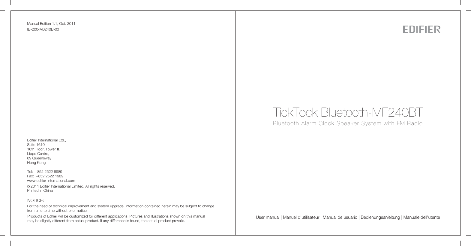 Manual Edition 1.1, Oct. 2011IB-200-M0240B-00Products of Edifier will be customized for different applications. Pictures and illustrations shown on this manual may be slightly different from actual product. If any difference is found, the actual product prevails.NOTICE:For the need of technical improvement and system upgrade, information contained herein may be subject to change from time to time without prior notice.  Printed in ChinaEdifier International Ltd.,Suite 161016th Floor, Tower II,Lippo Centre,89 QueenswayHong KongTel:  +852 2522 6989Fax:  +852 2522 1989www.edifier-international.com2011 Edifier International Limited. All rights reserved.User manual | Manuel d’utilisateur | Manual de usuario | Bedienungsanleitung | Manuale dell’utenteTickTock Bluetooth-MF240BTBluetooth Alarm Clock Speaker System with FM Radio