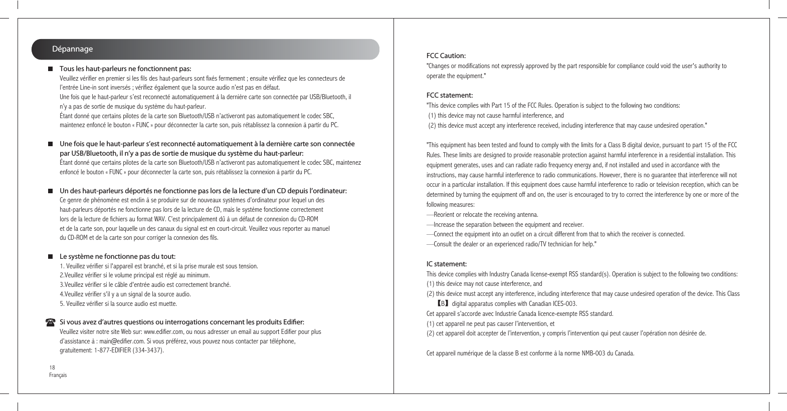 DépannageTous les haut-parleurs ne fonctionnent pas:Veuillez vérifier en premier si les fils des haut-parleurs sont fixés fermement ; ensuite vérifiez que les connecteurs de l’entrée Line-in sont inversés ; vérifiez également que la source audio n’est pas en défaut.Une fois que le haut-parleur s’est reconnecté automatiquement à la dernière carte son connectée par USB/Bluetooth, il n’y a pas de sortie de musique du système du haut-parleur.Étant donné que certains pilotes de la carte son Bluetooth/USB n’activeront pas automatiquement le codec SBC, maintenez enfoncé le bouton « FUNC » pour déconnecter la carte son, puis rétablissez la connexion à partir du PC.Une fois que le haut-parleur s’est reconnecté automatiquement à la dernière carte son connectée par USB/Bluetooth, il n’y a pas de sortie de musique du système du haut-parleur:Étant donné que certains pilotes de la carte son Bluetooth/USB n’activeront pas automatiquement le codec SBC, maintenez enfoncé le bouton « FUNC » pour déconnecter la carte son, puis rétablissez la connexion à partir du PC.Un des haut-parleurs déportés ne fonctionne pas lors de la lecture d’un CD depuis l’ordinateur:Ce genre de phénomène est enclin à se produire sur de nouveaux systèmes d’ordinateur pour lequel un des haut-parleurs déportés ne fonctionne pas lors de la lecture de CD, mais le système fonctionne correctement lors de la lecture de fichiers au format WAV. C’est principalement dû à un défaut de connexion du CD-ROM et de la carte son, pour laquelle un des canaux du signal est en court-circuit. Veuillez vous reporter au manuel du CD-ROM et de la carte son pour corriger la connexion des fils.Le système ne fonctionne pas du tout:1. Veuillez vérifier si l&apos;appareil est branché, et si la prise murale est sous tension.2.Veuillez vérifier si le volume principal est réglé au minimum.3.Veuillez vérifier si le câble d&apos;entrée audio est correctement branché.4.Veuillez vérifier s&apos;il y a un signal de la source audio.5. Veuillez vérifier si la source audio est muette.Si vous avez d’autres questions ou interrogations concernant les produits Edier:Veuillez visiter notre site Web sur: www.edifier.com, ou nous adresser un email au support Edifier pour plus d’assistance à : main@edifier.com. Si vous préférez, vous pouvez nous contacter par téléphone, gratuitement: 1-877-EDIFIER (334-3437).18FrançaisFCC Caution:&quot;Changes or modifications not expressly approved by the part responsible for compliance could void the user&apos;s authority to operate the equipment.&quot;FCC statement: &quot;This device complies with Part 15 of the FCC Rules. Operation is subject to the following two conditions: (1) this device may not cause harmful interference, and (2) this device must accept any interference received, including interference that may cause undesired operation.&quot;&quot;This equipment has been tested and found to comply with the limits for a Class B digital device, pursuant to part 15 of the FCCRules. These limits are designed to provide reasonable protection against harmful interference in a residential installation. Thisequipment generates, uses and can radiate radio frequency energy and, if not installed and used in accordance with theinstructions, may cause harmful interference to radio communications. However, there is no guarantee that interference will notoccur in a particular installation. If this equipment does cause harmful interference to radio or television reception, which can bedetermined by turning the equipment off and on, the user is encouraged to try to correct the interference by one or more of thefollowing measures:—Reorient or relocate the receiving antenna.—Increase the separation between the equipment and receiver.—Connect the equipment into an outlet on a circuit different from that to which the receiver is connected.—Consult the dealer or an experienced radio/TV technician for help.&quot; IC statement: This device complies with Industry Canada license-exempt RSS standard(s). Operation is subject to the following two conditions: (1) this device may not cause interference, and (2) this device must accept any interference, including interference that may cause undesired operation of the device. This Class　　【B】digital apparatus complies with Canadian ICES-003.Cet appareil s’accorde avec Industrie Canada licence-exempte RSS standard.(1) cet appareil ne peut pas causer l’intervention, et (2) cet appareil doit accepter de l’intervention, y compris l’intervention qui peut causer l’opération non désirée de.Cet appareil numérique de la classe B est conforme à la norme NMB-003 du Canada.