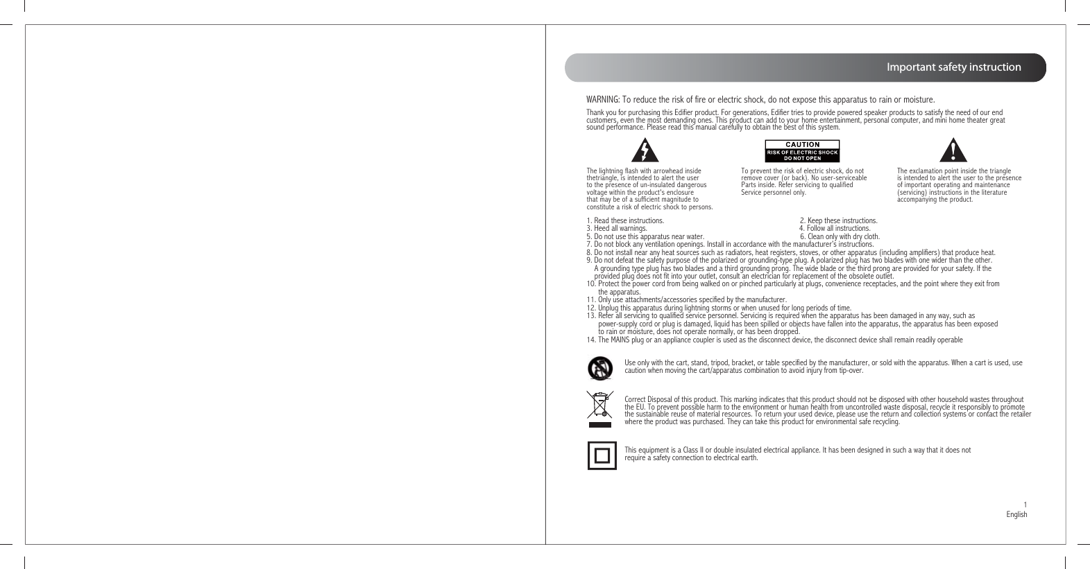 Thank you for purchasing this Edifier product. For generations, Edifier tries to provide powered speaker products to satisfy the need of our end customers, even the most demanding ones. This product can add to your home entertainment, personal computer, and mini home theater great sound performance. Please read this manual carefully to obtain the best of this system.The lightning flash with arrowhead inside thetriangle, is intended to alert the user to the presence of un-insulated dangerous voltage within the product&apos;s enclosure that may be of a sufficient magnitude toconstitute a risk of electric shock to persons.To prevent the risk of electric shock, do not remove cover (or back). No user-serviceable Parts inside. Refer servicing to qualified Service personnel only. 1. Read these instructions.                                                                    2. Keep these instructions.3. Heed all warnings.                                                                            4. Follow all instructions.5. Do not use this apparatus near water.                                                6. Clean only with dry cloth.7. Do not block any ventilation openings. Install in accordance with the manufacturer’s instructions.8. Do not install near any heat sources such as radiators, heat registers, stoves, or other apparatus (including amplifiers) that produce heat.9. Do not defeat the safety purpose of the polarized or grounding-type plug. A polarized plug has two blades with one wider than the other.     A grounding type plug has two blades and a third grounding prong. The wide blade or the third prong are provided for your safety. If the     provided plug does not fit into your outlet, consult an electrician for replacement of the obsolete outlet.10. Protect the power cord from being walked on or pinched particularly at plugs, convenience receptacles, and the point where they exit from       the apparatus.11. Only use attachments/accessories specified by the manufacturer.12. Unplug this apparatus during lightning storms or when unused for long periods of time.13. Refer all servicing to qualified service personnel. Servicing is required when the apparatus has been damaged in any way, such as       power-supply cord or plug is damaged, liquid has been spilled or objects have fallen into the apparatus, the apparatus has been exposed       to rain or moisture, does not operate normally, or has been dropped.14. The MAINS plug or an appliance coupler is used as the disconnect device, the disconnect device shall remain readily operableCorrect Disposal of this product. This marking indicates that this product should not be disposed with other household wastes throughout the EU. To prevent possible harm to the environment or human health from uncontrolled waste disposal, recycle it responsibly to promote the sustainable reuse of material resources. To return your used device, please use the return and collection systems or contact the retailerwhere the product was purchased. They can take this product for environmental safe recycling.Use only with the cart, stand, tripod, bracket, or table specified by the manufacturer, or sold with the apparatus. When a cart is used, use caution when moving the cart/apparatus combination to avoid injury from tip-over. This equipment is a Class II or double insulated electrical appliance. It has been designed in such a way that it does not require a safety connection to electrical earth.The exclamation point inside the triangle is intended to alert the user to the presence of important operating and maintenance(servicing) instructions in the literature accompanying the product.WARNING: To reduce the risk of fire or electric shock, do not expose this apparatus to rain or moisture.Important safety instruction1English