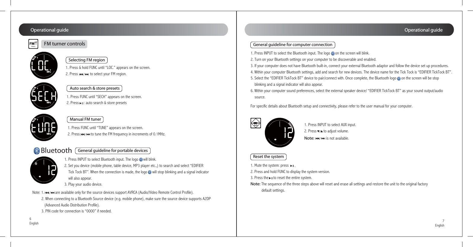 1. Press INPUT to select Bluetooth input. The logo     will blink.2. Set you device (mobile phone, table device, MP3 player etc.,) to search and select “EDIFIER    Tick Tock BT”. When the connection is made, the logo     will stop blinking and a signal indicator    will also appear.3. Play your audio device.1. Press INPUT to select the Bluetooth input. The logo     on the screen will blink. 2. Turn on your Bluetooth settings on your computer to be discoverable and enabled. 3. If your computer does not have Bluetooth built-in, connect your external Bluetooth adaptor and follow the device set up procedures. 4. Within your computer Bluetooth settings, add and search for new devices. The device name for the Tick Tock is “EDIFIER TickTock BT”. 5. Select the “EDIFIER TickTock BT” device to pair/connect with. Once complete, the Bluetooth logo     on the screen will be stop    blinking and a signal indicator will also appear. 6. Within your computer sound preferences, select the external speaker device/ “EDIFIER TickTock BT” as your sound output/audio    source.1. Press INPUT to select AUX input.2. Press       to adjust volume. 1. Mute the system: press      .   2. Press and hold FUNC to display the system version.3. Press the     to reset the entire system. Note: The sequence of the three steps above will reset and erase all settings and restore the unit to the original factory           default settings.Note:            is not available.Note: 1.           are available only for the source devices support AVRCA (Audio/Video Remote Control Profile).         2. When connecting to a Bluetooth Source device (e.g. mobile phone), make sure the source device supports A2DP            (Advanced Audio Distribution Profile).         3. PIN code for connection is “0000” if needed.For specific details about Bluetooth setup and connectivity, please refer to the user manual for your computer.Operational guideOperational guide1. Press FUNC until “SECH” appears on the screen. 2. Press     : auto search &amp; store presets1. Press &amp; hold FUNC until “LOC.” appears on the screen.2. Press            to select your FM region.1. Press FUNC until “TUNE” appears on the screen.2. Press           to tune the FM frequency in increments of 0.1MHz.FM turner controlsSelecting FM regionGeneral guideline for portable devicesGeneral guideline for computer connectionReset the systemAuto search &amp; store presetsManual FM tunerBluetooth7English6English