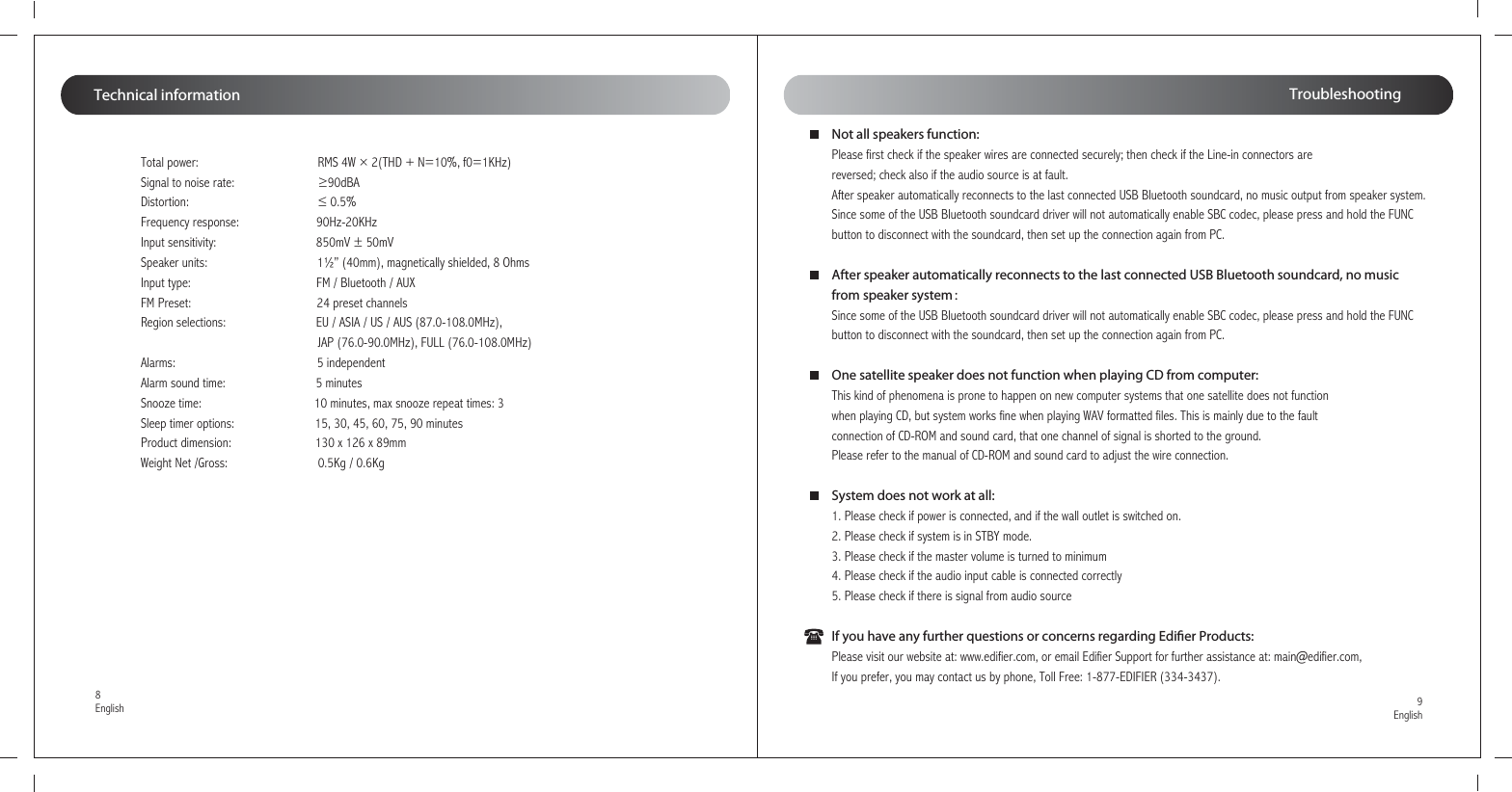 Total power:                                     RMS 4W × 2(THD + N=10%, f0=1KHz)Signal to noise rate:                          ≥90dBADistortion:                                        ≤ 0.5%Frequency response:                        90Hz-20KHzInput sensitivity:                               850mV ± 50mVSpeaker units:                                  1½” (40mm), magnetically shielded, 8 Ohms Input type:                                       FM / Bluetooth / AUXFM Preset:                                       24 preset channelsRegion selections:                            EU / ASIA / US / AUS (87.0-108.0MHz),                                                        JAP (76.0-90.0MHz), FULL (76.0-108.0MHz)Alarms:                                            5 independent Alarm sound time:                            5 minutesSnooze time:                                   10 minutes, max snooze repeat times: 3Sleep timer options:                         15, 30, 45, 60, 75, 90 minutesProduct dimension:                          130 x 126 x 89mmWeight Net /Gross:                            0.5Kg / 0.6KgTechnical information9English8EnglishTroubleshootingNot all speakers function:Please first check if the speaker wires are connected securely; then check if the Line-in connectors are reversed; check also if the audio source is at fault.After speaker automatically reconnects to the last connected USB Bluetooth soundcard, no music output from speaker system.Since some of the USB Bluetooth soundcard driver will not automatically enable SBC codec, please press and hold the FUNC button to disconnect with the soundcard, then set up the connection again from PC.After speaker automatically reconnects to the last connected USB Bluetooth soundcard, no music from speaker system：Since some of the USB Bluetooth soundcard driver will not automatically enable SBC codec, please press and hold the FUNC button to disconnect with the soundcard, then set up the connection again from PC.One satellite speaker does not function when playing CD from computer:This kind of phenomena is prone to happen on new computer systems that one satellite does not function when playing CD, but system works fine when playing WAV formatted files. This is mainly due to the fault connection of CD-ROM and sound card, that one channel of signal is shorted to the ground. Please refer to the manual of CD-ROM and sound card to adjust the wire connection.System does not work at all:1. Please check if power is connected, and if the wall outlet is switched on.2. Please check if system is in STBY mode.3. Please check if the master volume is turned to minimum4. Please check if the audio input cable is connected correctly5. Please check if there is signal from audio sourceIf you have any further questions or concerns regarding Edier Products:Please visit our website at: www.edifier.com, or email Edifier Support for further assistance at: main@edifier.com, If you prefer, you may contact us by phone, Toll Free: 1-877-EDIFIER (334-3437).