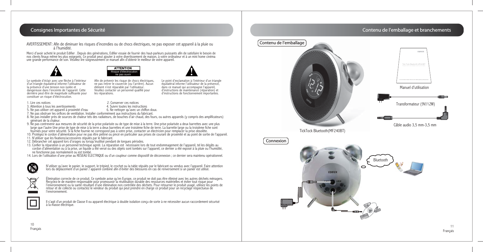 11Français10FrançaisMerci d’avoir acheté le produit Edifier . Depuis des générations, Edifier essaie de fournir des haut-parleurs puissants afin de satisfaire le besoin de nos clients finaux même les plus exigeants. Ce produit peut ajouter à votre divertissement de maison, à votre ordinateur et à un mini home cinéma une grande performance de son. Veuillez lire soigneusement ce manuel afin d’obtenir le meilleur de votre appareil.Le symbole d’éclair avec une flèche à l’intérieur d’un triangle équilatéral informe l’utilisateur de la présence d’une tension non isolée et dangereuse dans l’enceinte de l’appareil. Cette dernière peut être de magnitude suffisante pour constituer un risque d’électrocution.  Afin de prévenir les risque de chocs électriques, ne pas retirer le couvercle (ou l’arrière). Aucun élément n’est réparable par l’utilisateur. Veuillez contacter un personnel qualifié pour les réparations. Le point d’exclamation à l’intérieur d’un triangle équilatéral informe l’utilisateur de la présence, dans ce manuel qui accompagne l’appareil, d’instructions de maintenance (réparation) et d’instructions de fonctionnement importantes.Risque d’électrocution       ne pas ouvrir1. Lire ces notices                                                                2. Conserver ces notices3. Attention à tous les avertissements                                   4. Suivre toutes les instructions5. Ne pas utiliser cet appareil à proximité d’eau                     6. Ne nettoyer qu’avec un chiffon doux.7. Ne pas obstruer les orifices de ventilation. Installer conformément aux instructions du fabricant.8. Ne pas installer près de sources de chaleur tels des radiateurs, de bouches d’air chaud, des fours, ou autres appareils (y compris des amplificateurs)     générant de la chaleur.9. Ne pas contrevenir aux mesures de sécurité de la prise polarisée ou de type de mise à la terre. Une prise polarisée a deux barrettes avec une plus     large que l’autre Une prise de type de mise à la terre a deux barrettes et une troisième fiche de terre. La barrette large ou la troisième fiche sont     fournies pour votre sécurité. Si la fiche fournie ne correspond pas à votre prise, contacter un électricien pour remplacer la prise obsolète.10. Protégez le cordon d’alimentation pour ne pas être piétiné ou pincé en particulier aux prises de courant de proximité et au point de sortie de l&apos;appareil.11. N’utiliser que les fixations/accessoires stipulés par le fabricant.12. Débrancher cet appareil lors d’orages ou lorsqu’inutilisé pendant de longues périodes.13. Confier la réparation à un personnel technique agréé. La réparation est  nécessaire lors de tout endommagement de l’appareil, tel les dégâts au       cordon d’alimentation ou à la prise, un liquide a été versé ou des objets sont tombés sur l’appareil, ce dernier a été exposé à la pluie ou l’humidité,       ne fonctionne pas normalement ou est tombé. 14. Lors de l’utilisation d’une prise au RESEAU ELECTRIQUE ou d’un coupleur comme dispositif de déconnexion ; ce dernier sera maintenu opérationnel.Élimination correcte de ce produit. Ce symbole avise qu’en Europe, ce produit ne doit pas être éliminé avec les autres déchets ménagers. Recyclez-le de manière responsable pour promouvoir la réutilisation durable des ressources matérielles et éviter tout risque pour l’environnement ou la santé résultant d’une élimination non contrôlée des déchets. Pour retourner le produit usagé, utilisez les points de retour et de collecte ou contactez le vendeur du produit qui peut prendre en charge ce produit pour un recyclage respectueux de l’environnement.N’utiliser qu’avec le panier, le support, le trépied, le crochet ou la table stipulés par le fabricant ou vendus avec l’appareil. Faire attention lors du déplacement d’un panier / appareil combiné afin d’éviter des blessures en cas de renversement si un panier est utilisé. Il s’agit d’un produit de Classe II ou appareil électrique à double isolation conçu de sorte à ne nécessiter aucun raccordement sécurisé à la masse électrique.AVERTISSEMENT: Afin de diminuer les risques d’incendies ou de chocs électriques, ne pas exposer cet appareil à la pluie ou                           à l’humidité.Consignes Importantes de SécuritéTickTock Bluetooth(MF240BT)Contenu de l’emballageTransformateur (9V/12W)Manuel d&apos;utilisationCâble audio 3,5 mm-3,5 mm BluetoothUser manual | Manuel d’utilisateur | Manual de usuario | Bedienungsanleitung | Manuale dell’utenteTick Tock Bluetooth-MF240BTBluetooth Alarm Clock Speaker System with FM RadioConnexionContenu de l&apos;emballage et branchements
