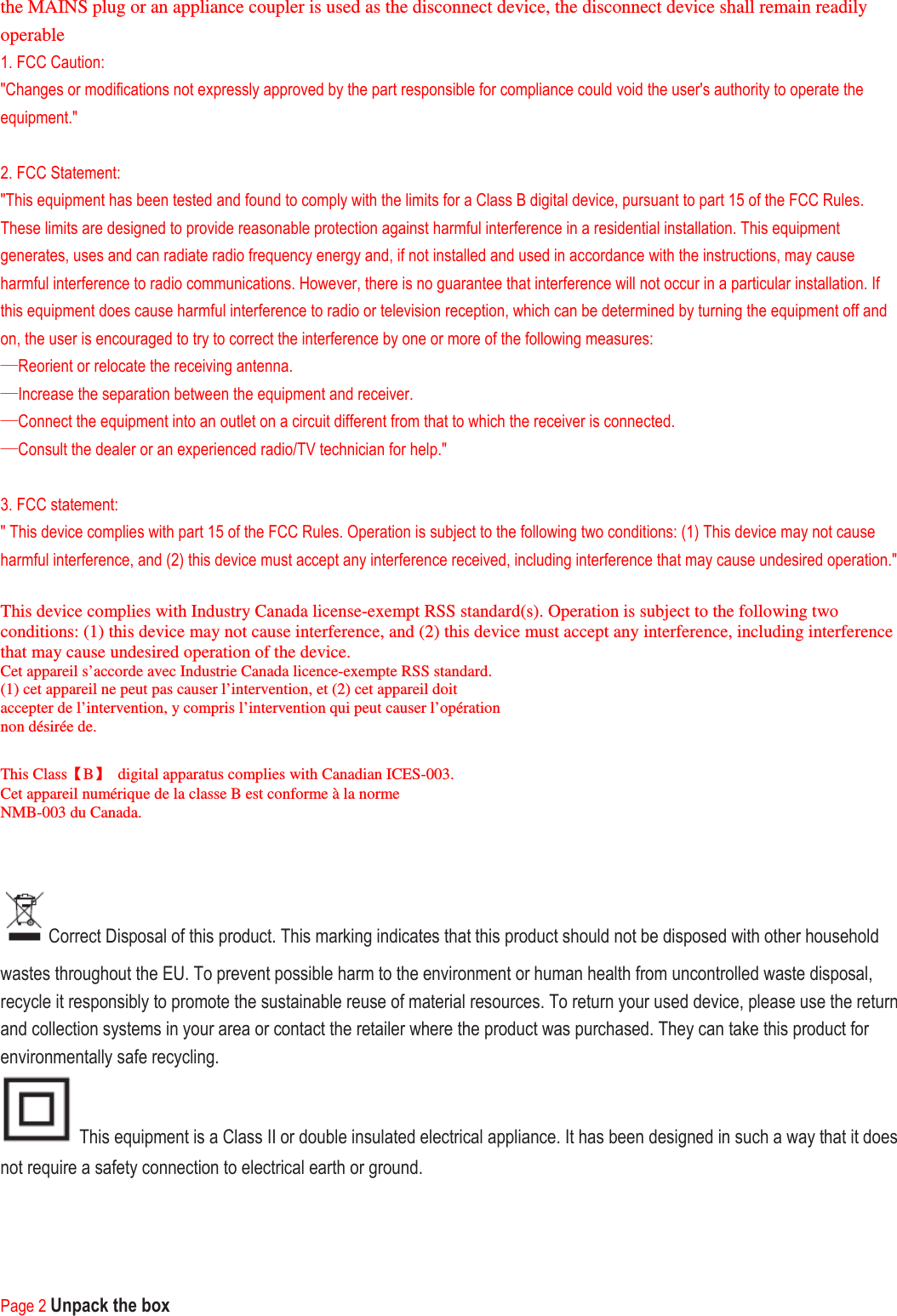 the MAINS plug or an appliance coupler is used as the disconnect device, the disconnect device shall remain readily operable 1. FCC Caution: &quot;Changes or modifications not expressly approved by the part responsible for compliance could void the user&apos;s authority to operate the equipment.&quot;  2. FCC Statement: &quot;This equipment has been tested and found to comply with the limits for a Class B digital device, pursuant to part 15 of the FCC Rules. These limits are designed to provide reasonable protection against harmful interference in a residential installation. This equipment generates, uses and can radiate radio frequency energy and, if not installed and used in accordance with the instructions, may cause harmful interference to radio communications. However, there is no guarantee that interference will not occur in a particular installation. If this equipment does cause harmful interference to radio or television reception, which can be determined by turning the equipment off and on, the user is encouraged to try to correct the interference by one or more of the following measures: —Reorient or relocate the receiving antenna. —Increase the separation between the equipment and receiver. —Connect the equipment into an outlet on a circuit different from that to which the receiver is connected. —Consult the dealer or an experienced radio/TV technician for help.&quot;  3. FCC statement: &quot; This device complies with part 15 of the FCC Rules. Operation is subject to the following two conditions: (1) This device may not cause harmful interference, and (2) this device must accept any interference received, including interference that may cause undesired operation.&quot;  This device complies with Industry Canada license-exempt RSS standard(s). Operation is subject to the following two conditions: (1) this device may not cause interference, and (2) this device must accept any interference, including interference that may cause undesired operation of the device. Cet appareil s’accorde avec Industrie Canada licence-exempte RSS standard. (1) cet appareil ne peut pas causer l’intervention, et (2) cet appareil doit accepter de l’intervention, y compris l’intervention qui peut causer l’opération non désirée de.  This Class【B】  digital apparatus complies with Canadian ICES-003. Cet appareil numérique de la classe B est conforme à la norme NMB-003 du Canada.   Correct Disposal of this product. This marking indicates that this product should not be disposed with other household wastes throughout the EU. To prevent possible harm to the environment or human health from uncontrolled waste disposal, recycle it responsibly to promote the sustainable reuse of material resources. To return your used device, please use the return and collection systems in your area or contact the retailer where the product was purchased. They can take this product for environmentally safe recycling.  This equipment is a Class II or double insulated electrical appliance. It has been designed in such a way that it does not require a safety connection to electrical earth or ground.     Page 2 Unpack the box 