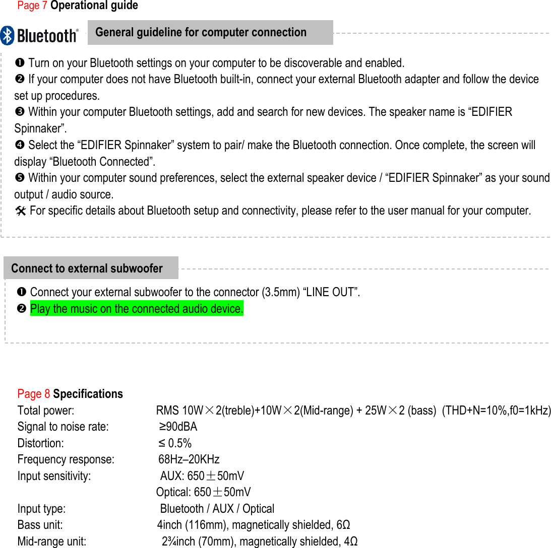               Page 7 Operational guide            Page 8 Specifications Total power:                          RMS 10W×2(treble)+10W×2(Mid-range) + 25W×2 (bass)    (THD+N=10%,f0=1kHz) Signal to noise rate:                ≥90dBA Distortion:                              ≤ 0.5% Frequency response:              68Hz–20KHz Input sensitivity:                      AUX: 650±50mV Optical: 650±50mV                                                  Input type:                              Bluetooth / AUX / Optical     Bass unit:                              4inch (116mm), magnetically shielded, 6Ω Mid-range unit:                        2¾inch (70mm), magnetically shielded, 4Ω  General guideline for computer connection    Turn on your Bluetooth settings on your computer to be discoverable and enabled.    If your computer does not have Bluetooth built-in, connect your external Bluetooth adapter and follow the device set up procedures.    Within your computer Bluetooth settings, add and search for new devices. The speaker name is “EDIFIER Spinnaker”.    Select the “EDIFIER Spinnaker” system to pair/ make the Bluetooth connection. Once complete, the screen will display “Bluetooth Connected”.  Within your computer sound preferences, select the external speaker device / “EDIFIER Spinnaker” as your sound output / audio source.  For specific details about Bluetooth setup and connectivity, please refer to the user manual for your computer.     Connect to external subwoofer   Connect your external subwoofer to the connector (3.5mm) “LINE OUT”.  Play the music on the connected audio device. 