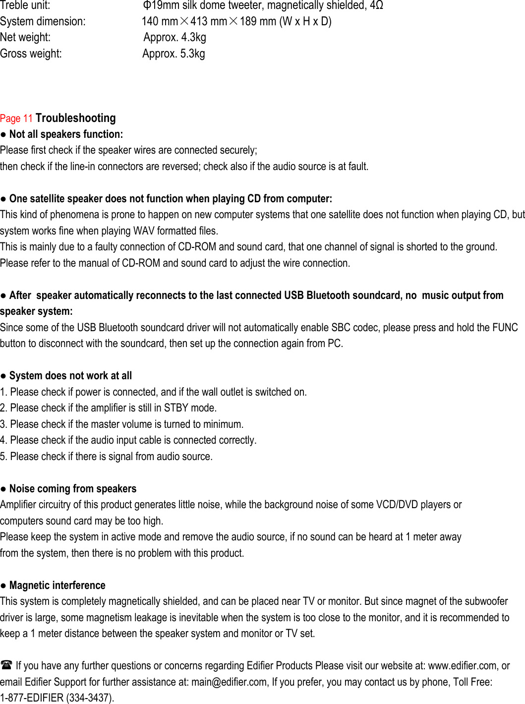 Treble unit:                              Φ19mm silk dome tweeter, magnetically shielded, 4Ω System dimension:                  140 mm×413 mm×189 mm (W x H x D) Net weight:                              Approx. 4.3kg     Gross weight:                          Approx. 5.3kg        Page 11 Troubleshooting ● Not all speakers function: Please first check if the speaker wires are connected securely; then check if the line-in connectors are reversed; check also if the audio source is at fault.  ● One satellite speaker does not function when playing CD from computer:                       This kind of phenomena is prone to happen on new computer systems that one satellite does not function when playing CD, but system works fine when playing WAV formatted files. This is mainly due to a faulty connection of CD-ROM and sound card, that one channel of signal is shorted to the ground. Please refer to the manual of CD-ROM and sound card to adjust the wire connection.  ● After  speaker automatically reconnects to the last connected USB Bluetooth soundcard, no  music output from speaker system: Since some of the USB Bluetooth soundcard driver will not automatically enable SBC codec, please press and hold the FUNC button to disconnect with the soundcard, then set up the connection again from PC.  ● System does not work at all 1. Please check if power is connected, and if the wall outlet is switched on. 2. Please check if the amplifier is still in STBY mode. 3. Please check if the master volume is turned to minimum. 4. Please check if the audio input cable is connected correctly. 5. Please check if there is signal from audio source.  ● Noise coming from speakers Amplifier circuitry of this product generates little noise, while the background noise of some VCD/DVD players or computers sound card may be too high. Please keep the system in active mode and remove the audio source, if no sound can be heard at 1 meter away from the system, then there is no problem with this product.  ● Magnetic interference This system is completely magnetically shielded, and can be placed near TV or monitor. But since magnet of the subwoofer driver is large, some magnetism leakage is inevitable when the system is too close to the monitor, and it is recommended to keep a 1 meter distance between the speaker system and monitor or TV set.   If you have any further questions or concerns regarding Edifier Products Please visit our website at: www.edifier.com, or email Edifier Support for further assistance at: main@edifier.com, If you prefer, you may contact us by phone, Toll Free: 1-877-EDIFIER (334-3437).  