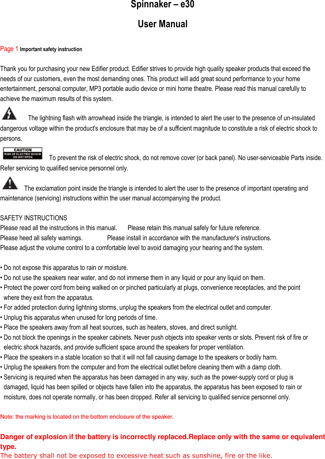 Spinnaker – e30 User Manual  Page 1 Important safety instruction  Thank you for purchasing your new Edifier product. Edifier strives to provide high quality speaker products that exceed the needs of our customers, even the most demanding ones. This product will add great sound performance to your home entertainment, personal computer, MP3 portable audio device or mini home theatre. Please read this manual carefully to achieve the maximum results of this system.   The lightning flash with arrowhead inside the triangle, is intended to alert the user to the presence of un-insulated dangerous voltage within the product&apos;s enclosure that may be of a sufficient magnitude to constitute a risk of electric shock to persons.   To prevent the risk of electric shock, do not remove cover (or back panel). No user-serviceable Parts inside. Refer servicing to qualified service personnel only.   The exclamation point inside the triangle is intended to alert the user to the presence of important operating and maintenance (servicing) instructions within the user manual accompanying the product.  SAFETY INSTRUCTIONS Please read all the instructions in this manual.      Please retain this manual safely for future reference. Please heed all safety warnings.              Please install in accordance with the manufacturer&apos;s instructions. Please adjust the volume control to a comfortable level to avoid damaging your hearing and the system.  • Do not expose this apparatus to rain or moisture. • Do not use the speakers near water, and do not immerse them in any liquid or pour any liquid on them. • Protect the power cord from being walked on or pinched particularly at plugs, convenience receptacles, and the point where they exit from the apparatus. • For added protection during lightning storms, unplug the speakers from the electrical outlet and computer. • Unplug this apparatus when unused for long periods of time. • Place the speakers away from all heat sources, such as heaters, stoves, and direct sunlight. • Do not block the openings in the speaker cabinets. Never push objects into speaker vents or slots. Prevent risk of fire or electric shock hazards, and provide sufficient space around the speakers for proper ventilation. • Place the speakers in a stable location so that it will not fall causing damage to the speakers or bodily harm. • Unplug the speakers from the computer and from the electrical outlet before cleaning them with a damp cloth. • Servicing is required when the apparatus has been damaged in any way, such as the power-supply cord or plug is damaged, liquid has been spilled or objects have fallen into the apparatus, the apparatus has been exposed to rain or moisture, does not operate normally, or has been dropped. Refer all servicing to qualified service personnel only.  Note: the marking is located on the bottom enclosure of the speaker.  Danger of explosion if the battery is incorrectly replaced.Replace only with the same or equivalent type. The battery shall not be exposed to excessive heat such as sunshine, fire or the like.    