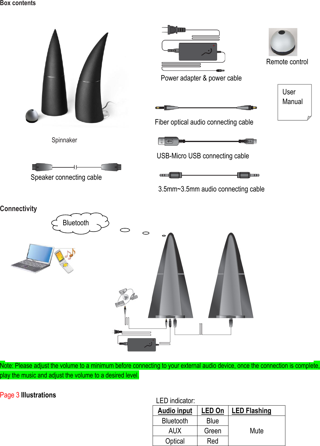  Box contents                  Spinnaker                              Connectivity                Note: Please adjust the volume to a minimum before connecting to your external audio device, once the connection is complete, play the music and adjust the volume to a desired level.  Page 3 Illustrations    Fiber optical audio connecting cable User Manual   Power adapter &amp; power cable  Remote control   3.5mm~3.5mm audio connecting cable LED indicator: Audio input LED On LED Flashing Bluetooth  Blue AUX    Green Optical  Red Mute      USB-Micro USB connecting cable  Speaker connecting cable Bluetooth  