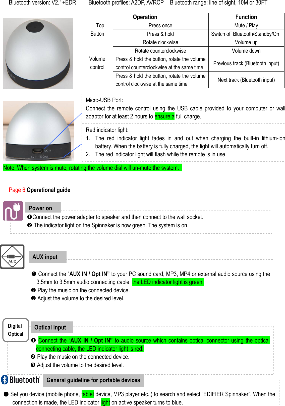  Bluetooth version: V2.1+EDR        Bluetooth profiles: A2DP, AVRCP    Bluetooth range: line of sight, 10M or 30FT                       Page 6 Operational guide                                 Connect the “AUX IN / Opt IN” to your PC sound card, MP3, MP4 or external audio source using the 3.5mm to 3.5mm audio connecting cable, the LED indicator light is green.                Play the music on the connected device.  Adjust the volume to the desired level.   AUX input   Set you device (mobile phone, tablet device, MP3 player etc.,) to search and select “EDIFIER Spinnaker”. When the connection is made, the LED indicator light on active speaker turns to blue.  Play the music on the paired device.  General guideline for portable devices Connect the power adapter to speaker and then connect to the wall socket.    The indicator light on the Spinnaker is now green. The system is on.     Power on              Note: When system is mute, rotating the volume dial will un-mute the system.   Micro-USB Port: Connect  the  remote  control  using  the  USB  cable  provided  to  your  computer  or  wall adaptor for at least 2 hours to ensure a full charge.       Red indicator light:   1. The  red  indicator  light  fades  in  and  out  when  charging  the  built-in  lithium-ion battery. When the battery is fully charged, the light will automatically turn off. 2. The red indicator light will flash while the remote is in use.     Operation  Function Press once  Mute / Play   Top    Button  Press &amp; hold  Switch off Bluetooth/Standby/On Rotate clockwise  Volume up Rotate counterclockwise  Volume down Press &amp; hold the button, rotate the volume control counterclockwise at the same time  Previous track (Bluetooth input) Volume control Press &amp; hold the button, rotate the volume control clockwise at the same time  Next track (Bluetooth input)           Connect the “AUX IN / Opt IN” to audio source which contains optical connector using the optical connecting cable, the LED indicator light is red.                Play the music on the connected device.  Adjust the volume to the desired level.  Optical input Digital Optical 