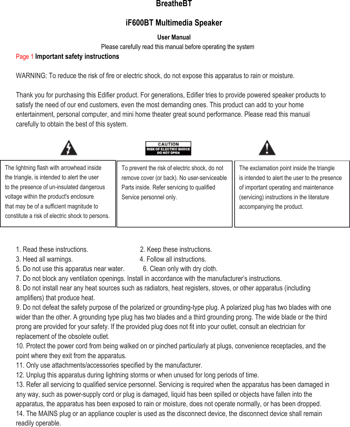 BreatheBT iF600BT Multimedia Speaker User Manual Please carefully read this manual before operating the system Page 1 Important safety instructions  WARNING: To reduce the risk of fire or electric shock, do not expose this apparatus to rain or moisture.  Thank you for purchasing this Edifier product. For generations, Edifier tries to provide powered speaker products to satisfy the need of our end customers, even the most demanding ones. This product can add to your home entertainment, personal computer, and mini home theater great sound performance. Please read this manual carefully to obtain the best of this system.            1. Read these instructions.                            2. Keep these instructions. 3. Heed all warnings.                                    4. Follow all instructions. 5. Do not use this apparatus near water.          6. Clean only with dry cloth. 7. Do not block any ventilation openings. Install in accordance with the manufacturer’s instructions. 8. Do not install near any heat sources such as radiators, heat registers, stoves, or other apparatus (including amplifiers) that produce heat. 9. Do not defeat the safety purpose of the polarized or grounding-type plug. A polarized plug has two blades with one wider than the other. A grounding type plug has two blades and a third grounding prong. The wide blade or the third prong are provided for your safety. If the provided plug does not fit into your outlet, consult an electrician for replacement of the obsolete outlet. 10. Protect the power cord from being walked on or pinched particularly at plugs, convenience receptacles, and the point where they exit from the apparatus. 11. Only use attachments/accessories specified by the manufacturer. 12. Unplug this apparatus during lightning storms or when unused for long periods of time. 13. Refer all servicing to qualified service personnel. Servicing is required when the apparatus has been damaged in any way, such as power-supply cord or plug is damaged, liquid has been spilled or objects have fallen into the apparatus, the apparatus has been exposed to rain or moisture, does not operate normally, or has been dropped. 14. The MAINS plug or an appliance coupler is used as the disconnect device, the disconnect device shall remain readily operable.      The lightning flash with arrowhead inside the triangle, is intended to alert the user to the presence of un-insulated dangerous voltage within the product&apos;s enclosure that may be of a sufficient magnitude to constitute a risk of electric shock to persons.  To prevent the risk of electric shock, do not remove cover (or back). No user-serviceable Parts inside. Refer servicing to qualified Service personnel only.  The exclamation point inside the triangle is intended to alert the user to the presence of important operating and maintenance (servicing) instructions in the literature accompanying the product.  