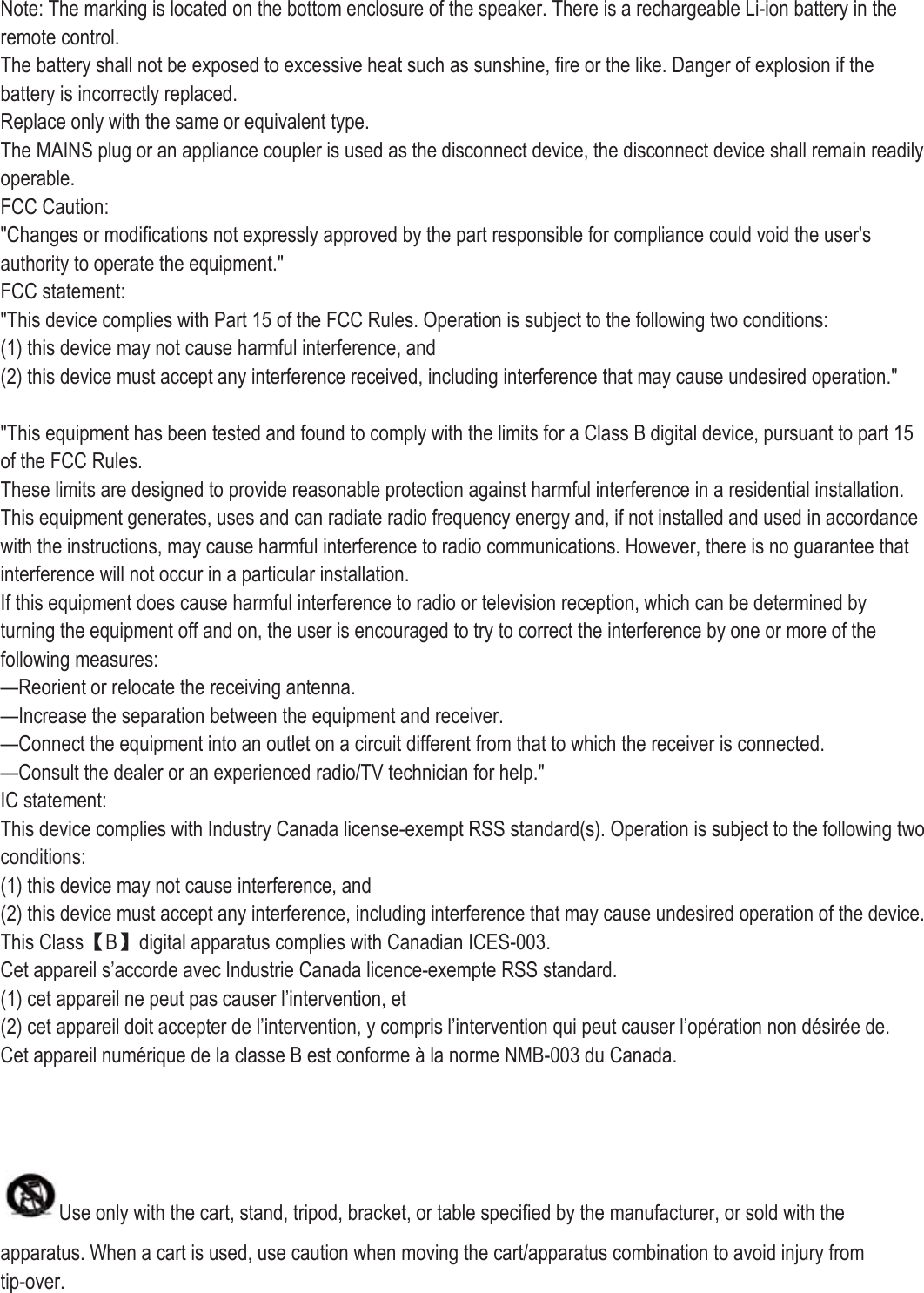 Note: The marking is located on the bottom enclosure of the speaker. There is a rechargeable Li-ion battery in the remote control.   The battery shall not be exposed to excessive heat such as sunshine, fire or the like. Danger of explosion if the battery is incorrectly replaced. Replace only with the same or equivalent type. The MAINS plug or an appliance coupler is used as the disconnect device, the disconnect device shall remain readily operable. FCC Caution: &quot;Changes or modifications not expressly approved by the part responsible for compliance could void the user&apos;s authority to operate the equipment.&quot; FCC statement: &quot;This device complies with Part 15 of the FCC Rules. Operation is subject to the following two conditions: (1) this device may not cause harmful interference, and (2) this device must accept any interference received, including interference that may cause undesired operation.&quot;  &quot;This equipment has been tested and found to comply with the limits for a Class B digital device, pursuant to part 15 of the FCC Rules. These limits are designed to provide reasonable protection against harmful interference in a residential installation. This equipment generates, uses and can radiate radio frequency energy and, if not installed and used in accordance with the instructions, may cause harmful interference to radio communications. However, there is no guarantee that interference will not occur in a particular installation. If this equipment does cause harmful interference to radio or television reception, which can be determined by turning the equipment off and on, the user is encouraged to try to correct the interference by one or more of the following measures: —Reorient or relocate the receiving antenna. —Increase the separation between the equipment and receiver. —Connect the equipment into an outlet on a circuit different from that to which the receiver is connected. —Consult the dealer or an experienced radio/TV technician for help.&quot; IC statement: This device complies with Industry Canada license-exempt RSS standard(s). Operation is subject to the following two conditions: (1) this device may not cause interference, and (2) this device must accept any interference, including interference that may cause undesired operation of the device. This Class【B】digital apparatus complies with Canadian ICES-003. Cet appareil s’accorde avec Industrie Canada licence-exempte RSS standard. (1) cet appareil ne peut pas causer l’intervention, et (2) cet appareil doit accepter de l’intervention, y compris l’intervention qui peut causer l’opération non désirée de. Cet appareil numérique de la classe B est conforme à la norme NMB-003 du Canada.    Use only with the cart, stand, tripod, bracket, or table specified by the manufacturer, or sold with the apparatus. When a cart is used, use caution when moving the cart/apparatus combination to avoid injury from tip-over. 