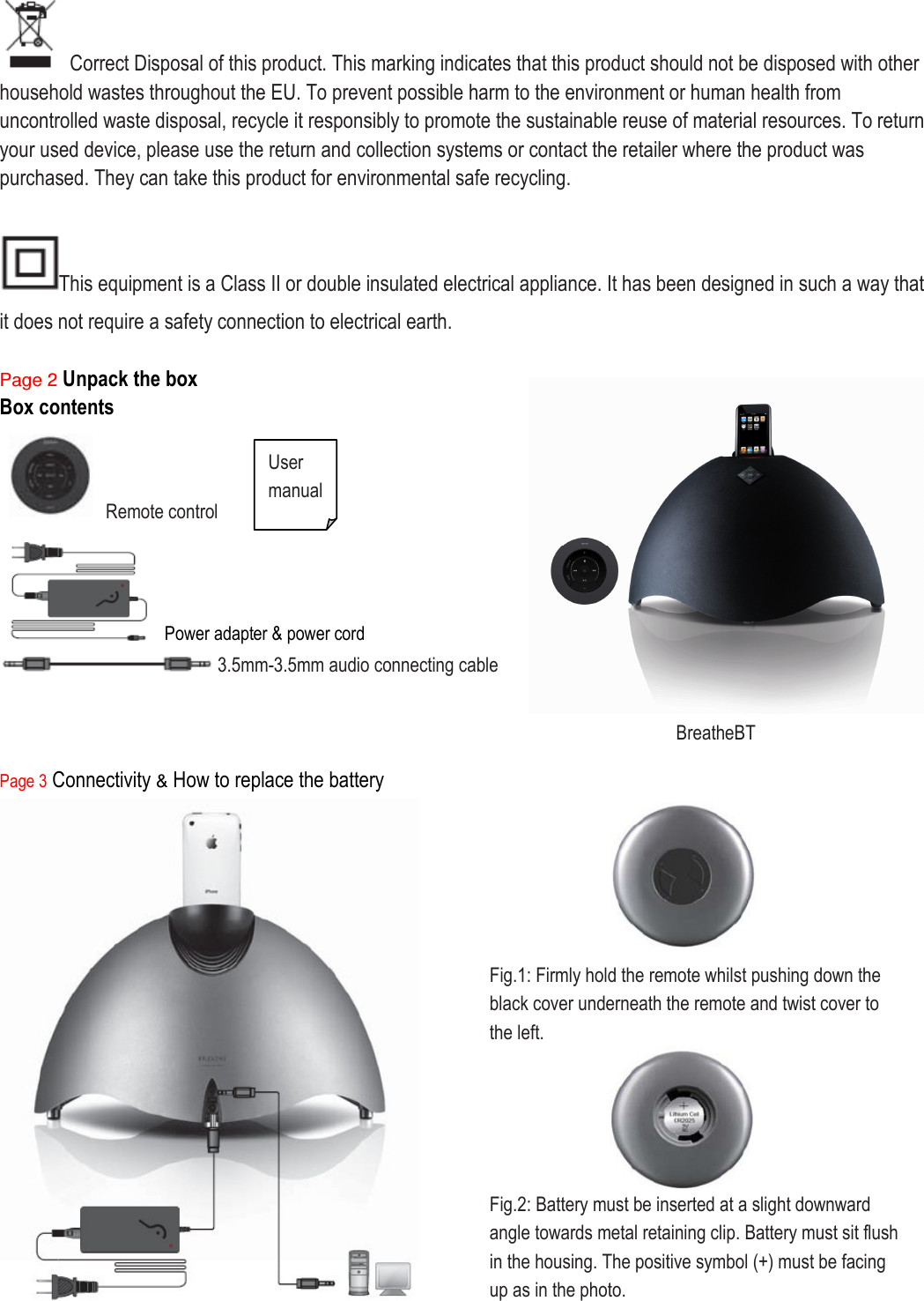   Correct Disposal of this product. This marking indicates that this product should not be disposed with other household wastes throughout the EU. To prevent possible harm to the environment or human health from uncontrolled waste disposal, recycle it responsibly to promote the sustainable reuse of material resources. To return your used device, please use the return and collection systems or contact the retailer where the product was purchased. They can take this product for environmental safe recycling.  This equipment is a Class II or double insulated electrical appliance. It has been designed in such a way that it does not require a safety connection to electrical earth.  Page 2 Unpack the box Box contents    Remote control  Power adapter &amp; power cord      3.5mm-3.5mm audio connecting cable    Page 3 Connectivity &amp; How to replace the battery    BreatheBT  User manual    Fig.1: Firmly hold the remote whilst pushing down the black cover underneath the remote and twist cover to the left.    Fig.2: Battery must be inserted at a slight downward angle towards metal retaining clip. Battery must sit flush in the housing. The positive symbol (+) must be facing up as in the photo.  