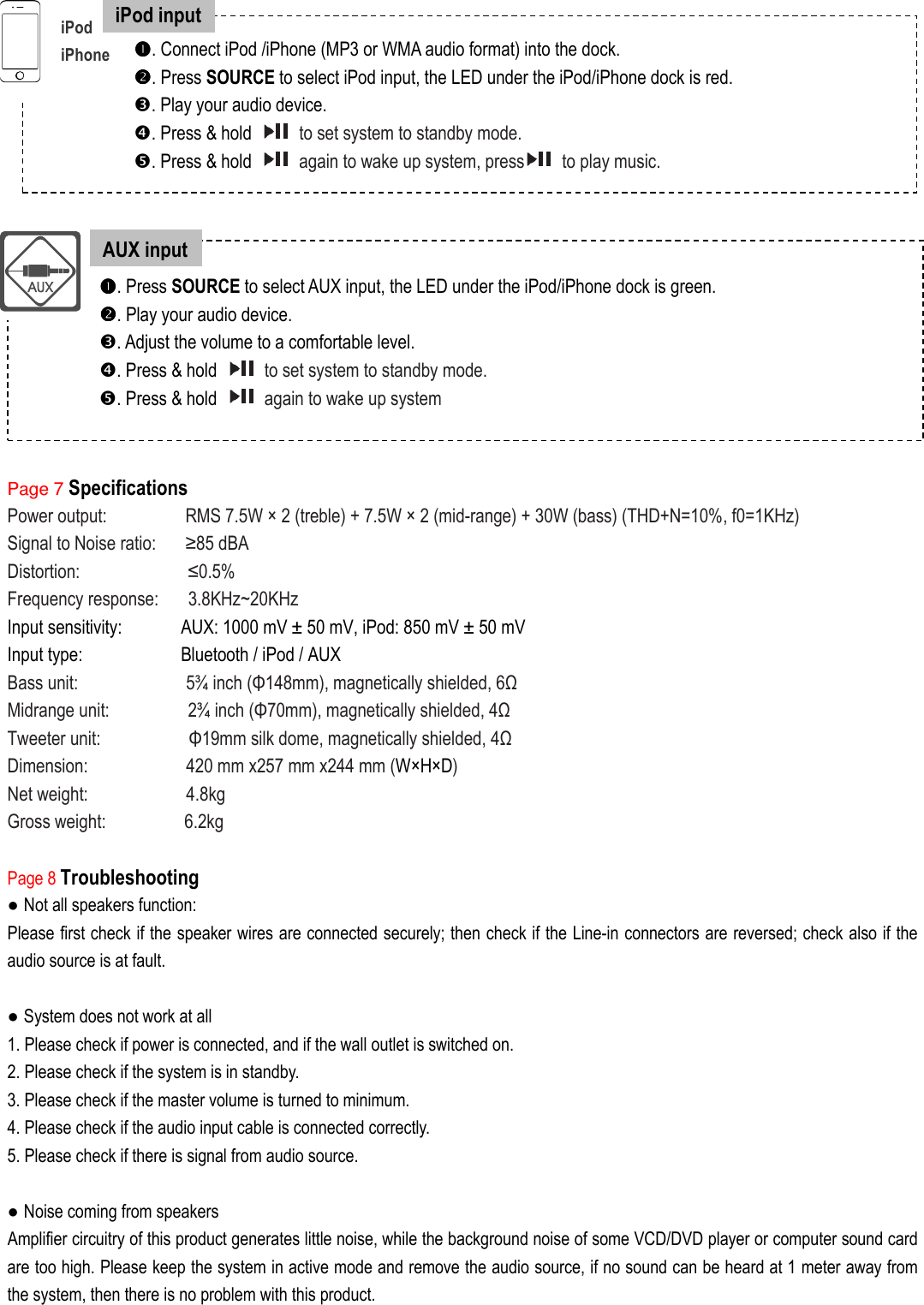                  Page 7 Specifications Power output:                RMS 7.5W × 2 (treble) + 7.5W × 2 (mid-range) + 30W (bass) (THD+N=10%, f0=1KHz) Signal to Noise ratio:      ≥85 dBA Distortion:                      ≤0.5% Frequency response:      3.8KHz~20KHz     Input sensitivity:            AUX: 1000 mV ± 50 mV, iPod: 850 mV ± 50 mV   Input type:                    Bluetooth / iPod / AUX Bass unit:                      5¾ inch (Φ148mm), magnetically shielded, 6Ω Midrange unit:                2¾ inch (Φ70mm), magnetically shielded, 4Ω Tweeter unit:                  Φ19mm silk dome, magnetically shielded, 4Ω Dimension:                    420 mm x257 mm x244 mm (W×H×D) Net weight:                    4.8kg Gross weight:                6.2kg  Page 8 Troubleshooting ● Not all speakers function: Please first check if the speaker wires are connected securely; then check if the Line-in connectors are reversed; check also if the audio source is at fault.  ● System does not work at all 1. Please check if power is connected, and if the wall outlet is switched on. 2. Please check if the system is in standby. 3. Please check if the master volume is turned to minimum. 4. Please check if the audio input cable is connected correctly. 5. Please check if there is signal from audio source.  ● Noise coming from speakers Amplifier circuitry of this product generates little noise, while the background noise of some VCD/DVD player or computer sound card are too high. Please keep the system in active mode and remove the audio source, if no sound can be heard at 1 meter away from the system, then there is no problem with this product.                iPod   iPhone . Connect iPod /iPhone (MP3 or WMA audio format) into the dock. . Press SOURCE to select iPod input, the LED under the iPod/iPhone dock is red. . Play your audio device. . Press &amp; hold    to set system to standby mode.   . Press &amp; hold    again to wake up system, press   to play music.   . Press SOURCE to select AUX input, the LED under the iPod/iPhone dock is green. . Play your audio device. . Adjust the volume to a comfortable level. . Press &amp; hold    to set system to standby mode.   . Press &amp; hold    again to wake up system AUX input iPod input 