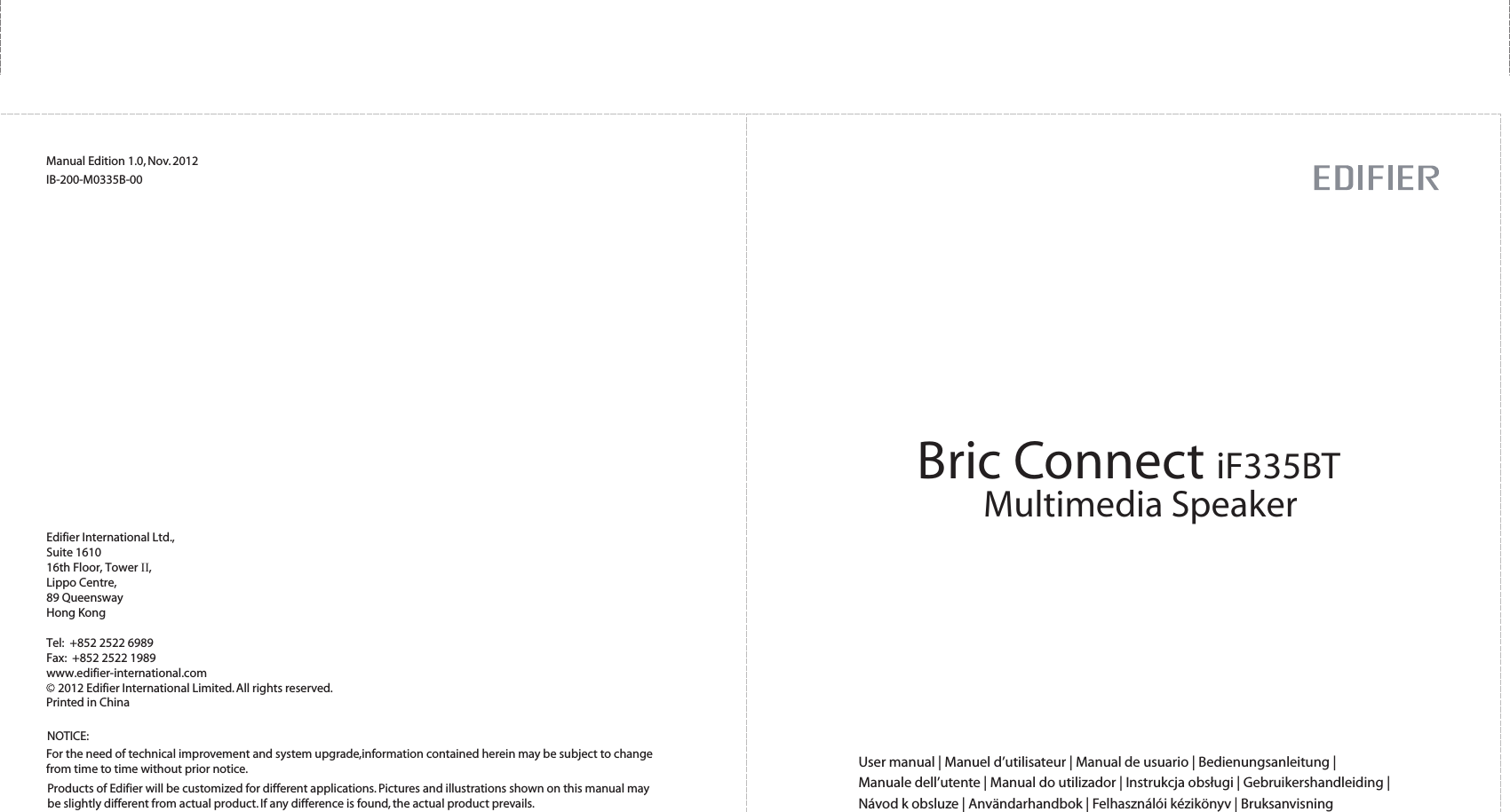 Bric Connect iF335BTMultimedia SpeakerUser manual | Manuel d’utilisateur | Manual de usuario | Bedienungsanleitung | Manuale dell’utente | Manual do utilizador | Instrukcja obsługi | Gebruikershandleiding | Návod k obsluze | Användarhandbok | Felhasználói kézikönyv | BruksanvisningManual Edition 1.0, Nov. 2012IB-200-M0335B-00Products of Edifier will be customized for different applications. Pictures and illustrations shown on this manual maybe slightly different from actual product. If any difference is found, the actual product prevails.NOTICE:For the need of technical improvement and system upgrade,information contained herein may be subject to change from time to time without prior notice.  Printed in China2012 Edifier International Limited. All rights reserved.Edifier International Ltd.,Suite 161016th Floor, Tower II,Lippo Centre,89 QueenswayHong KongTel:  +852 2522 6989Fax:  +852 2522 1989www.edifier-international.com