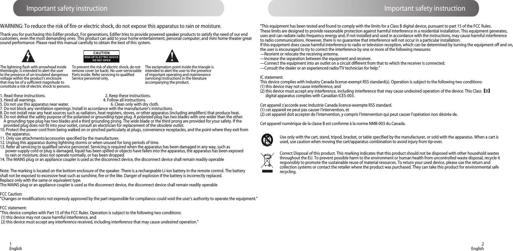 Important safety instruction Important safety instruction1English 2EnglishThank you for purchasing this Edifier product. For generations, Edifier tries to provide powered speaker products to satisfy the need of our end customers, even the most demanding ones. This product can add to your home entertainment, personal computer, and mini home theater great sound performance. Please read this manual carefully to obtain the best of this system.The lightning flash with arrowhead inside thetriangle, is intended to alert the user to the presence of un-insulated dangerous voltage within the product&apos;s enclosure that may be of a sufficient magnitude toconstitute a risk of electric shock to persons.To prevent the risk of electric shock, do not remove cover (or back). No user-serviceable Parts inside. Refer servicing to qualified Service personnel only. 1. Read these instructions.                                                                   2. Keep these instructions.3. Heed all warnings.                                                                            4. Follow all instructions.5. Do not use this apparatus near water.                                               6. Clean only with dry cloth.7. Do not block any ventilation openings. Install in accordance with the manufacturer’s instructions.8. Do not install near any heat sources such as radiators, heat registers, stoves, or other apparatus (including amplifiers) that produce heat.9. Do not defeat the safety purpose of the polarized or grounding-type plug. A polarized plug has two blades with one wider than the other.     A grounding type plug has two blades and a third grounding prong. The wide blade or the third prong are provided for your safety. If the     provided plug does not fit into your outlet, consult an electrician for replacement of the obsolete outlet.10. Protect the power cord from being walked on or pinched particularly at plugs, convenience receptacles, and the point where they exit from       the apparatus.11. Only use attachments/accessories specified by the manufacturer.12. Unplug this apparatus during lightning storms or when unused for long periods of time.13. Refer all servicing to qualified service personnel. Servicing is required when the apparatus has been damaged in any way, such as       power-supply cord or plug is damaged, liquid has been spilled or objects have fallen into the apparatus, the apparatus has been exposed       to rain or moisture, does not operate normally, or has been dropped.14. The MAINS plug or an appliance coupler is used as the disconnect device, the disconnect device shall remain readily operableCorrect Disposal of this product. This marking indicates that this product should not be disposed with other household wastes throughout the EU. To prevent possible harm to the environment or human health from uncontrolled waste disposal, recycle it responsibly to promote the sustainable reuse of material resources. To return your used device, please use the return and collection systems or contact the retailer where the product was purchased. They can take this product for environmental safe recycling.Note: The marking is located on the bottom enclosure of the speaker. There is a rechargeable Li-ion battery in the remote control. The battery shall not be exposed to excessive heat such as sunshine, fire or the like. Danger of explosion if the battery is incorrectly replaced.Replace only with the same or equivalent type.The MAINS plug or an appliance coupler is used as the disconnect device, the disconnect device shall remain readily operableFCC Caution:&quot;Changes or modifications not expressly approved by the part responsible for compliance could void the user&apos;s authority to operate the equipment.&quot;FCC statement: &quot;This device complies with Part 15 of the FCC Rules. Operation is subject to the following two conditions: (1) this device may not cause harmful interference, and (2) this device must accept any interference received, including interference that may cause undesired operation.&quot;Use only with the cart, stand, tripod, bracket, or table specified by the manufacturer, or sold with the apparatus. When a cart is used, use caution when moving the cart/apparatus combination to avoid injury from tip-over. &quot;This equipment has been tested and found to comply with the limits for a Class B digital device, pursuant to part 15 of the FCC Rules. These limits are designed to provide reasonable protection against harmful interference in a residential installation. This equipment generates, uses and can radiate radio frequency energy and, if not installed and used in accordance with the instructions, may cause harmful interference to radio communications. However, there is no guarantee that interference will not occur in a particular installation. If this equipment does cause harmful interference to radio or television reception, which can be determined by turning the equipment off and on, the user is encouraged to try to correct the interference by one or more of the following measures:—Reorient or relocate the receiving antenna.—Increase the separation between the equipment and receiver.—Connect the equipment into an outlet on a circuit different from that to which the receiver is connected.—Consult the dealer or an experienced radio/TV technician for help.&quot; IC statement: This device complies with Industry Canada license-exempt RSS standard(s). Operation is subject to the following two conditions: (1) this device may not cause interference, and (2) this device must accept any interference, including interference that may cause undesired operation of the device. This Class【B】      digital apparatus complies with Canadian ICES-003.Cet appareil s’accorde avec Industrie Canada licence-exempte RSS standard.(1) cet appareil ne peut pas causer l’intervention, et (2) cet appareil doit accepter de l’intervention, y compris l’intervention qui peut causer l’opération non désirée de.Cet appareil numérique de la classe B est conforme à la norme NMB-003 du Canada.The exclamation point inside the triangle is intended to alert the user to the presence of important operating and maintenance(servicing) instructions in the literature accompanying the product.WARNING: To reduce the risk of fire or electric shock, do not expose this apparatus to rain or moisture.