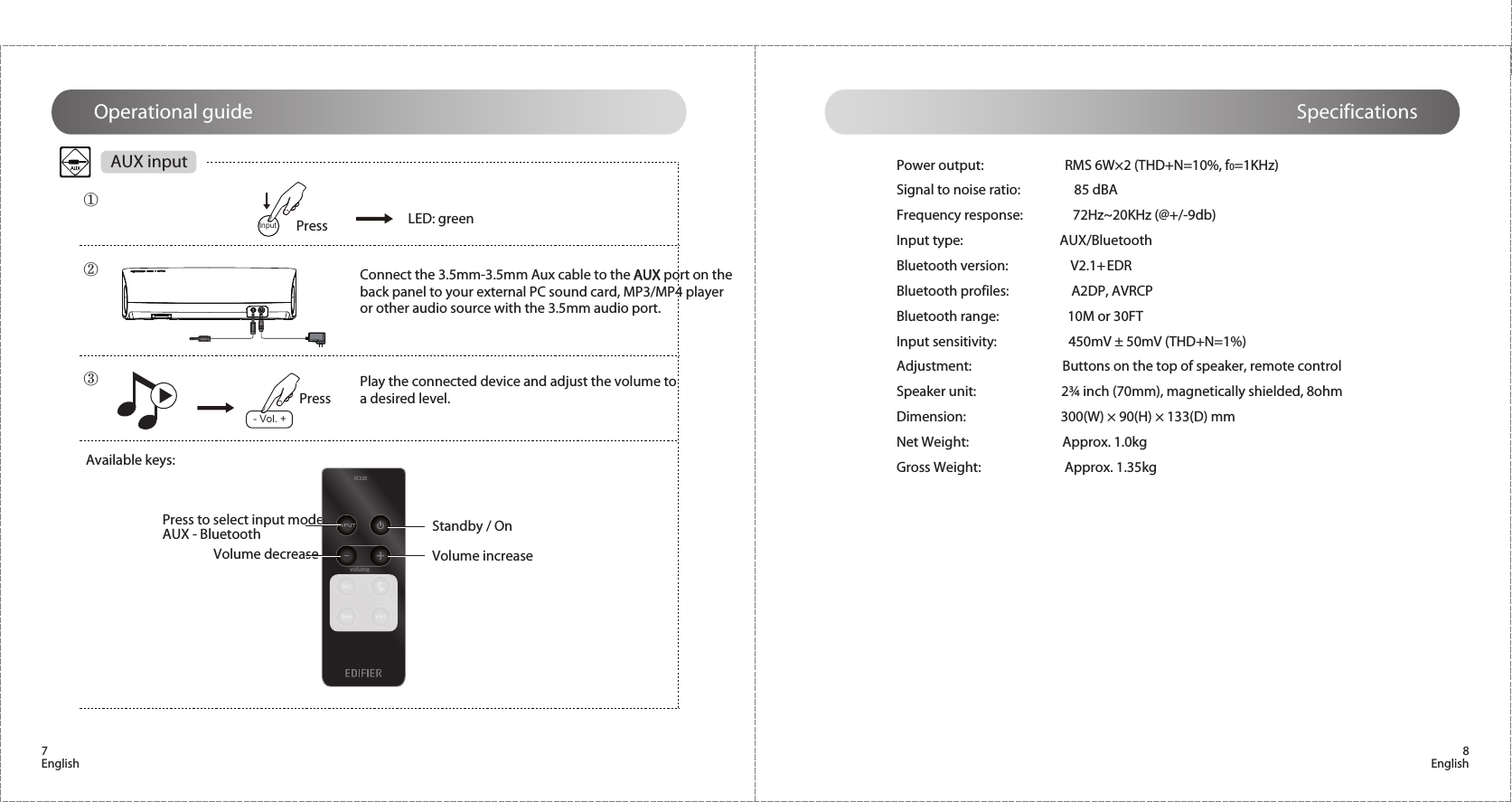 7English 8EnglishAUX input Power output:                          RMS 6W×2 (THD+N=10%, f0=1KHz)Signal to noise ratio:                 85 dBAFrequency response:                72Hz~20KHz (@+/-9db) Input type:                               AUX/BluetoothBluetooth version:                    V2.1+ EDRBluetooth profiles:                    A2DP, AVRCPBluetooth range:                      10M or 30FTInput sensitivity:                       450mV ± 50mV (THD+N=1%)Adjustment:                              Buttons on the top of speaker, remote controlSpeaker unit:                            2¾ inch (70mm), magnetically shielded, 8ohmDimension:                               300(W) × 90(H) × 133(D) mmNet Weight:                              Approx. 1.0kgGross Weight:                           Approx. 1.35kgSpecificationsOperational guidePressConnect the 3.5mm-3.5mm Aux cable to the AUX port on the back panel to your external PC sound card, MP3/MP4 player or other audio source with the 3.5mm audio port.Available keys:PressPlay the connected device and adjust the volume to a desired level.Standby / OnVolume decrease Volume increasePress to select input mode: AUX - BluetoothLED: green②③①Input- Vol. +RC32Bvolume