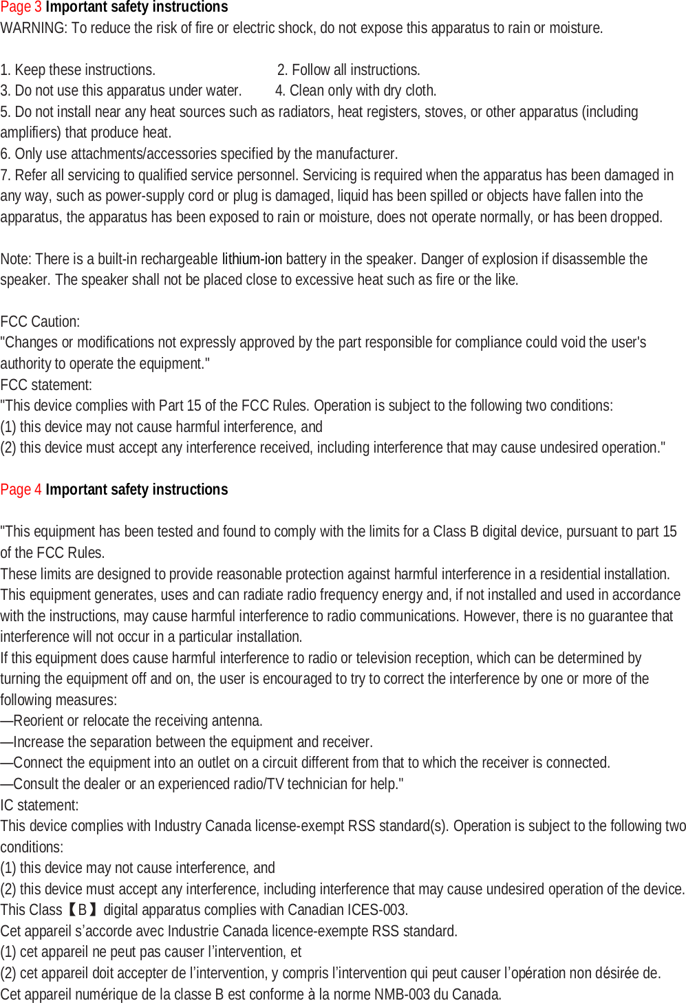 Page 3 Important safety instructions WARNING: To reduce the risk of fire or electric shock, do not expose this apparatus to rain or moisture.   1. Keep these instructions.               2. Follow all instructions. 3. Do not use this apparatus under water.    4. Clean only with dry cloth. 5. Do not install near any heat sources such as radiators, heat registers, stoves, or other apparatus (including amplifiers) that produce heat. 6. Only use attachments/accessories specified by the manufacturer. 7. Refer all servicing to qualified service personnel. Servicing is required when the apparatus has been damaged in any way, such as power-supply cord or plug is damaged, liquid has been spilled or objects have fallen into the apparatus, the apparatus has been exposed to rain or moisture, does not operate normally, or has been dropped.  Note: There is a built-in rechargeable lithium-ion battery in the speaker. Danger of explosion if disassemble the speaker. The speaker shall not be placed close to excessive heat such as fire or the like.   FCC Caution: &quot;Changes or modifications not expressly approved by the part responsible for compliance could void the user&apos;s authority to operate the equipment.&quot; FCC statement: &quot;This device complies with Part 15 of the FCC Rules. Operation is subject to the following two conditions: (1) this device may not cause harmful interference, and (2) this device must accept any interference received, including interference that may cause undesired operation.&quot;  Page 4 Important safety instructions  &quot;This equipment has been tested and found to comply with the limits for a Class B digital device, pursuant to part 15 of the FCC Rules. These limits are designed to provide reasonable protection against harmful interference in a residential installation. This equipment generates, uses and can radiate radio frequency energy and, if not installed and used in accordance with the instructions, may cause harmful interference to radio communications. However, there is no guarantee that interference will not occur in a particular installation. If this equipment does cause harmful interference to radio or television reception, which can be determined by turning the equipment off and on, the user is encouraged to try to correct the interference by one or more of the following measures: —Reorient or relocate the receiving antenna. —Increase the separation between the equipment and receiver. —Connect the equipment into an outlet on a circuit different from that to which the receiver is connected. —Consult the dealer or an experienced radio/TV technician for help.&quot; IC statement: This device complies with Industry Canada license-exempt RSS standard(s). Operation is subject to the following two conditions: (1) this device may not cause interference, and (2) this device must accept any interference, including interference that may cause undesired operation of the device. This Class【B】digital apparatus complies with Canadian ICES-003. Cet appareil s’accorde avec Industrie Canada licence-exempte RSS standard. (1) cet appareil ne peut pas causer l’intervention, et (2) cet appareil doit accepter de l’intervention, y compris l’intervention qui peut causer l’opération non désirée de. Cet appareil numérique de la classe B est conforme à la norme NMB-003 du Canada. 