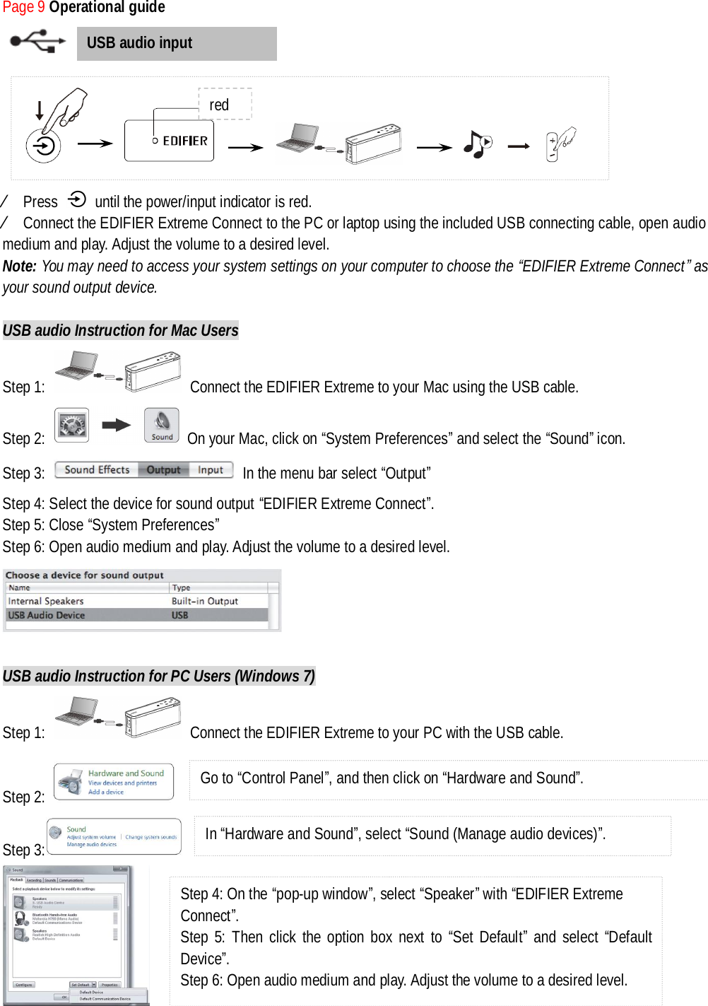 Page 9 Operational guide           Ú Press   until the power/input indicator is red.  Ú Connect the EDIFIER Extreme Connect to the PC or laptop using the included USB connecting cable, open audio medium and play. Adjust the volume to a desired level. Note: You may need to access your system settings on your computer to choose the “EDIFIER Extreme Connect” as your sound output device.  USB audio Instruction for Mac Users Step 1:   Connect the EDIFIER Extreme to your Mac using the USB cable. Step 2:   On your Mac, click on “System Preferences” and select the “Sound” icon. Step 3:   In the menu bar select “Output” Step 4: Select the device for sound output “EDIFIER Extreme Connect”. Step 5: Close “System Preferences”  Step 6: Open audio medium and play. Adjust the volume to a desired level.   USB audio Instruction for PC Users (Windows 7) Step 1:   Connect the EDIFIER Extreme to your PC with the USB cable. Step 2:    Step 3:    USB audio input                       red Go to “Control Panel”, and then click on “Hardware and Sound”.  In “Hardware and Sound”, select “Sound (Manage audio devices)”.  Step 4: On the “pop-up window”, select “Speaker” with “EDIFIER Extreme Connect”. Step 5: Then click the option box next to  “Set Default” and select  “Default Device”. Step 6: Open audio medium and play. Adjust the volume to a desired level.  