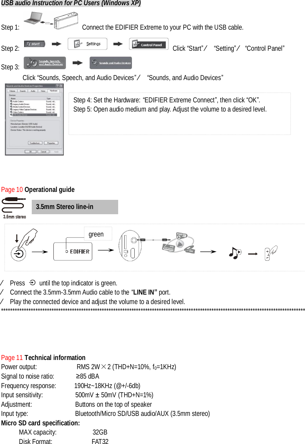 USB audio Instruction for PC Users (Windows XP) Step 1:   Connect the EDIFIER Extreme to your PC with the USB cable. Step 2:   Click “Start” Ú “Setting” Ú“Control Panel” Step 3:    Click “Sounds, Speech, and Audio Devices” Ú “Sounds, and Audio Devices”         Page 10 Operational guide              Ú Press   until the top indicator is green. Ú Connect the 3.5mm-3.5mm Audio cable to the “LINE IN” port.  Ú Play the connected device and adjust the volume to a desired level. *************************************************************************************************************************************       Page 11 Technical information Power output:           RMS 2W×2 (THD+N=10%, f0=1KHz) Signal to noise ratio:      ≥85 dBA Frequency response:     190Hz~18KHz (@+/-6db) Input sensitivity:         500mV ± 50mV (THD+N=1%) Adjustment:            Buttons on the top of speaker Input type:             Bluetooth/Micro SD/USB audio/AUX (3.5mm stereo) Micro SD card specification:  MAX capacity:          32GB Disk Format:           FAT32 3.5mm Stereo line-in Step 4: Set the Hardware: “EDIFIER Extreme Connect”, then click “OK”. Step 5: Open audio medium and play. Adjust the volume to a desired level.                           green 